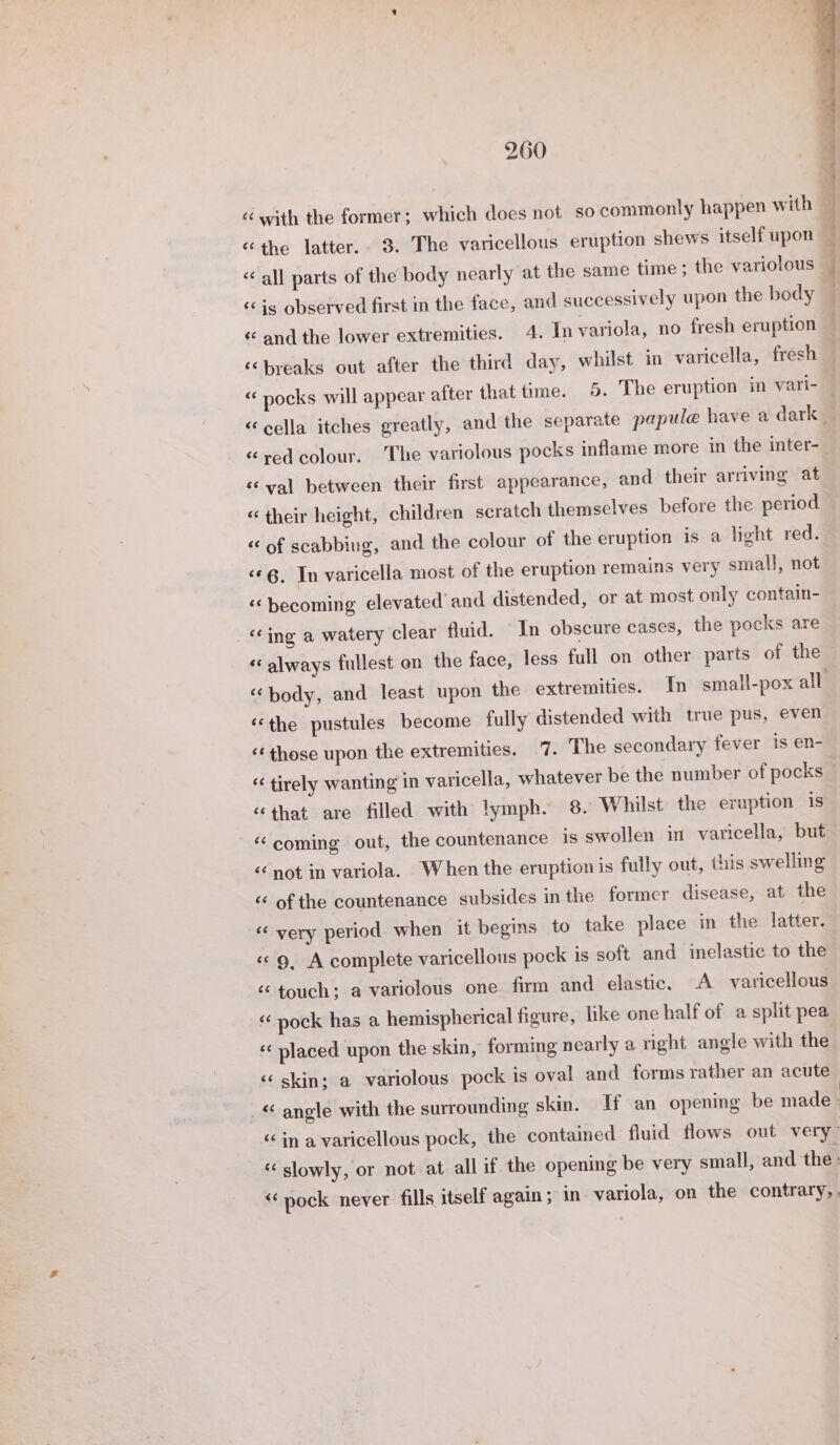 « with the former; which does not so commonly happen with «the latter. 3. The varicellous eruption shews itself upon “all parts of the body nearly at the same time; the variolous ‘is observed first in the face, and successively upon the body «and the lower extremities. 4. In variola, no fresh eruption it clin cee 2 a wes «“ pocks will appear after that time. 5. The eruption in vari- “cella itches greatly, and the separate papule have a dark “red colour. The variolous pocks inflame more in the inter- «val between their first appearance, and their arriving at « their height, children scratch themselves before the period “ of scabbing, and the colour of the eruption is a light red. «6. In varicella most of the eruption remains very small, not ‘becoming elevated and distended, or at most only contain- ‘ing a watery clear fluid. In obscure cases, the pocks are «always fullest on the face, less full on other parts of the ‘body, and least upon the extremities. In small-pox all «the pustules become fully distended with true pus, even ‘¢those upon the extremities. 7. The secondary fever is en- “ tirely wanting in varicella, whatever be the number of pocks “that are filled with lymph. 8. Whilst the eruption 1s ‘coming out, the countenance is swollen in varicella, but &lt;¢ not in variola. When the eruption is fully out, this swelling ‘¢ of the countenance subsides in the former disease, at the « very period when it begins to take place in the latter. «&lt;9, A complete varicellous pock is soft and inelastic to the « touch; a variolous one firm and elastic. A varicellous « pock has a hemispherical figure, like one half of a split pea ¢¢ placed upon the skin, forming nearly a right angle with the «© skin; a variolous pock is oval and forms rather an acute &lt; anole with the surrounding skin. If an opening be made | &lt;&lt; in a varicellous pock, the contained fluid flows out very : «slowly, or not at all if the opening be very small, and the : ‘pock never fills itself again; in variola, on the contrary,,