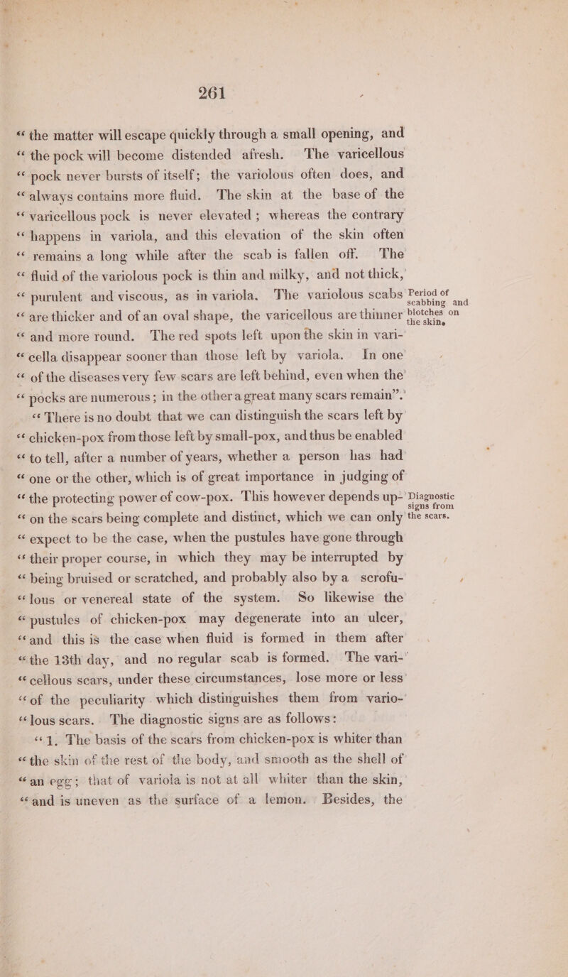 “the matter will escape quickly through a small opening, and “ the pock will become distended afresh. The varicellous “‘ nock never bursts of itself; the variolous often does, and “always contains more fluid. The skin at the base of the ** varicellous pock is never elevated ; whereas the contrary “happens in variola, and this elevation of the skin often “&lt; remains a long while after the scab is fallen off. The “ fluid of the variolous pock is thin and milky, and not thick, “‘ purulent and viscous, as in variola, The variolous scabs Period of ; : ) scabbing and &lt;&lt; are thicker and of an oval shape, the varicellous are thinner Pletches on “and more round. The red spots left upon the skin in vari- aces « cella disappear sooner than those left by variola. In one &lt;&lt; of the diseases very few scars are left behind, even when the’ “‘ pocks are numerous; in the othera great many scars remain”. «¢ There is no doubt that we can distinguish the scars left by’ «¢ chicken-pox from those left by small-pox, and thus be enabled &lt;&lt; to tell, after a number of years, whether a person has had &lt; one or the other, which is of great importance in judging of “the protecting power of cow-pox. This however depends up- bem “« on the scars being complete and distinct, which we can only the scars. “ expect to be the case, when the pustules have gone through ‘¢ their proper course, in which they may be interrupted by ‘‘ being bruised or scratched, and probably also by a scrofu- ) ‘lous or venereal state of the system. So likewise the “pustules of chicken-pox may degenerate into an ulcer, ‘cand this is the case when fluid is formed in them after “the 13th day, and no regular scab is formed. The vari-’ “ cellous scars, under these circumstances, lose more or less’ ‘of the peculiarity which distinguishes them from vario- ‘lous scars. The diagnostic signs are as follows: ‘1. The basis of the scars from chicken-pox is whiter than “ the skin of the rest of the body, and smooth as the shell of “an egg; that of variola is not at all whiter than the skin, ‘“‘and is uneven as the surface of a lemon. Besides, the