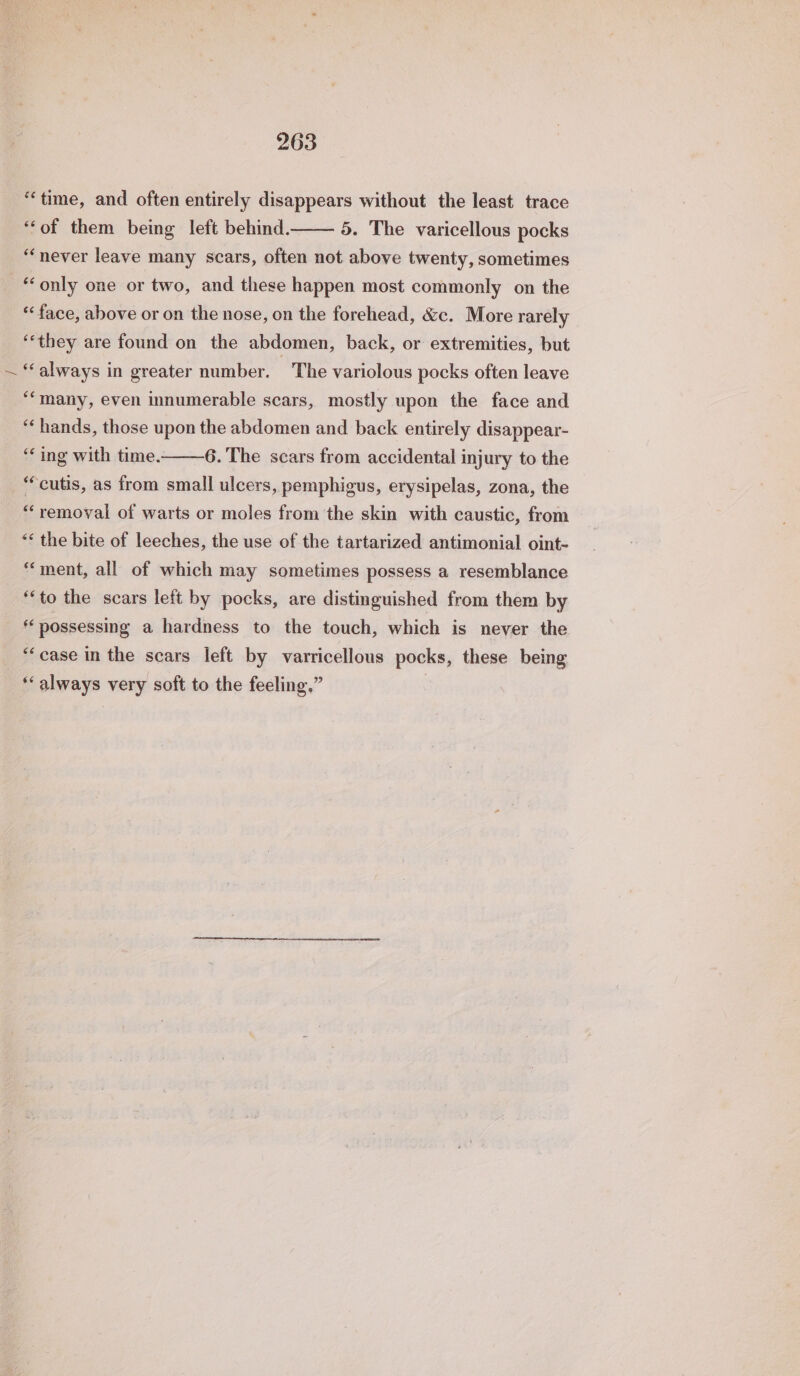 ‘time, and often entirely disappears without the least trace “of them being left behind. 5. The varicellous pocks “never leave many scars, often not above twenty, sometimes ‘only one or two, and these happen most commonly on the ‘face, above or on the nose, on the forehead, &amp;c. More rarely ‘they are found on the abdomen, back, or extremities, but “always in greater number. The variolous pocks often leave ‘many, even innumerable scars, mostly upon the face and “hands, those upon the abdomen and back entirely disappear- ‘ing with time. 6. The scars from accidental injury to the “cutis, as from small ulcers, pemphigus, erysipelas, zona, the “removal of warts or moles from the skin with caustic, from “* the bite of leeches, the use of the tartarized antimonial oint- “ment, all of which may sometimes possess a resemblance “to the scars left by pocks, are distinguished from them by 6 possessing a hardness to the touch, which is never the “case in the scars left by varricellous pocks, these being ‘‘ always very soft to the feeling,”