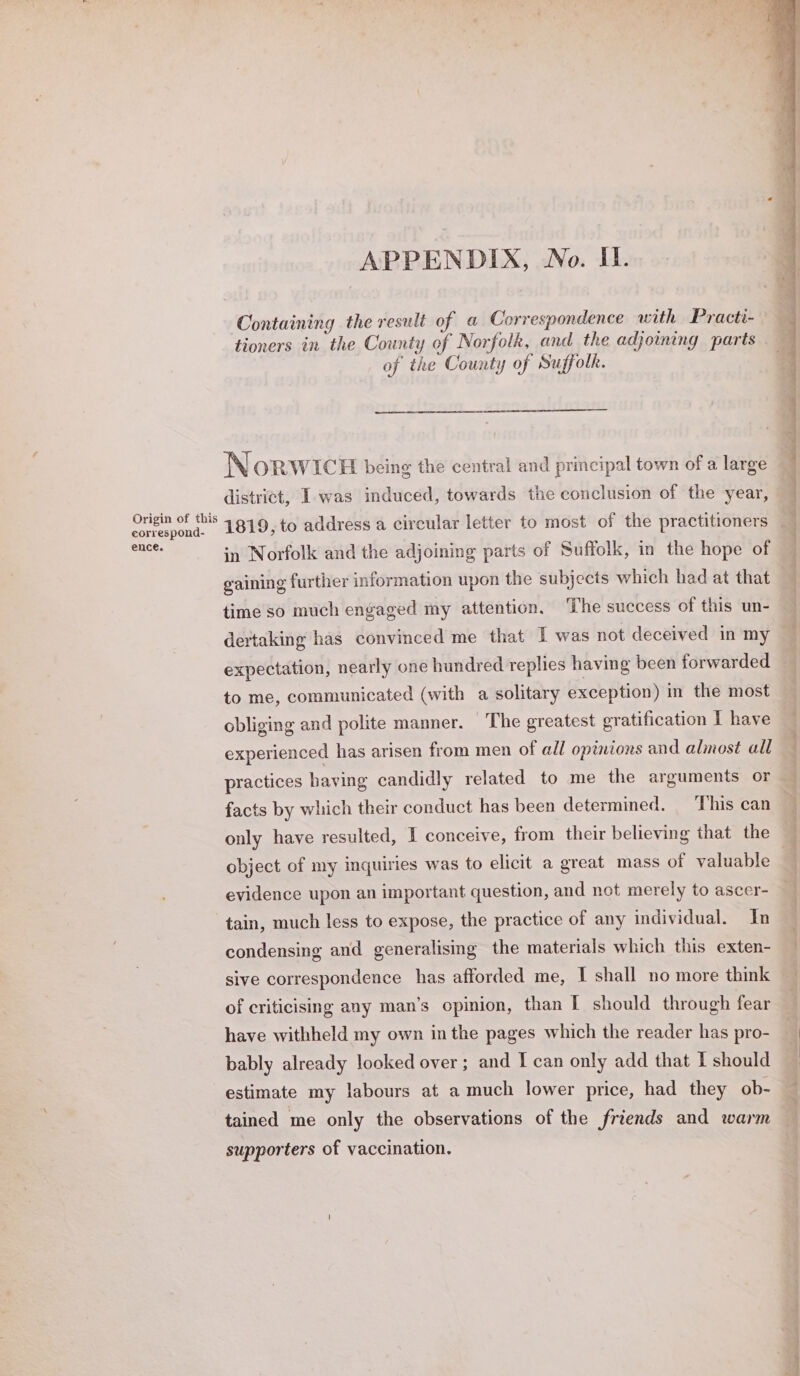 Origin of this correspond- ence. APPENDIX, No. II. Containing the result of a Correspondence with Practi- tioners in the County of Norfolk, and the adjoining parts of the County of Suffolk. Norw ICH being the central and principal town of a large district, I was induced, towards the conclusion of the year, in Norfolk and the adjoining parts of Suffolk, in the hope of gaining further information upon the subjects which had at that time so much engaged my attention. The success of this un- expectation, nearly one hundred replies having been forwarded to me, communicated (with a solitary exception) in the most obliging and polite manner. The greatest gratification I have experienced has arisen from men of all opinions and almost all practices having candidly related to me the arguments or facts by which their conduct has been determined. ‘This can object of my inquiries was to elicit a great mass of valuable evidence upon an important question, and not merely to ascer- tain, much less to expose, the practice of any individual. In condensing and generalising the materials which this exten- sive correspondence has afforded me, T shall no more think of criticising any man’s opinion, than | should through fear have withheld my own inthe pages which the reader has pro- estimate my labours at a much lower price, had they ob- tained me only the observations of the friends and warm supporters of vaccination. ee eee