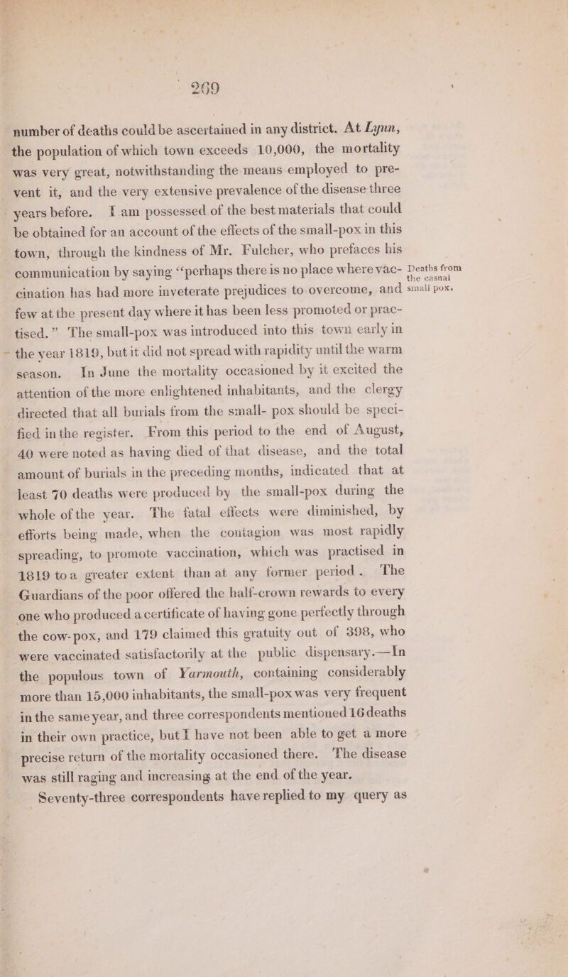 number of deaths could be ascertained in any district. At Lynn, the population of which town exceeds 10,000, the mortality was very great, notwithstanding the means employed to pre- vent it, and the very extensive prevalence of the disease three be obtained for an account of the effects of the small-pox in this town, through the kindness of Mr. Fulcher, who prefaces his communication by saying “perhaps there is no place where vac- cination has had more inveterate prejudices to overcome, and few at the present day where it has been less promoted or prac- tised.” The small-pox was introduced into this town early in the year 1819, but it did not spread with rapidity until the warm season. In June the mortality occasioned by it excited the attention of the more enlightened inhabitants, and the clergy directed that all burials from the small- pox should be speci- fied inthe register. From this period to the end of August, 40 were noted as having died of that disease, and the total amount of burials in the preceding months, indicated that at Jeast 70 deaths were produced by the small-pox during the whole of the year. The fatal effects were diminished, by efforts being made, when the contagion was most rapidly spreading, to promote vaccination, which was practised in 1819 toa greater extent than at any former period. The Guardians of the poor offered the half-crown rewards to every the cow- pox, and 179 claimed this gratuity out of 398, who were vaccinated satisfactorily at the public dispensary.—In the populous town of Yarmouth, containing considerably more than 15,000 inhabitants, the small-pox was very frequent in their own practice, but have not been able to get a more precise return of the mortality occasioned there. The disease was still raging and increasing at the end of the year. _ Seventy-three correspondents have replied to my query as Deaths from the casual