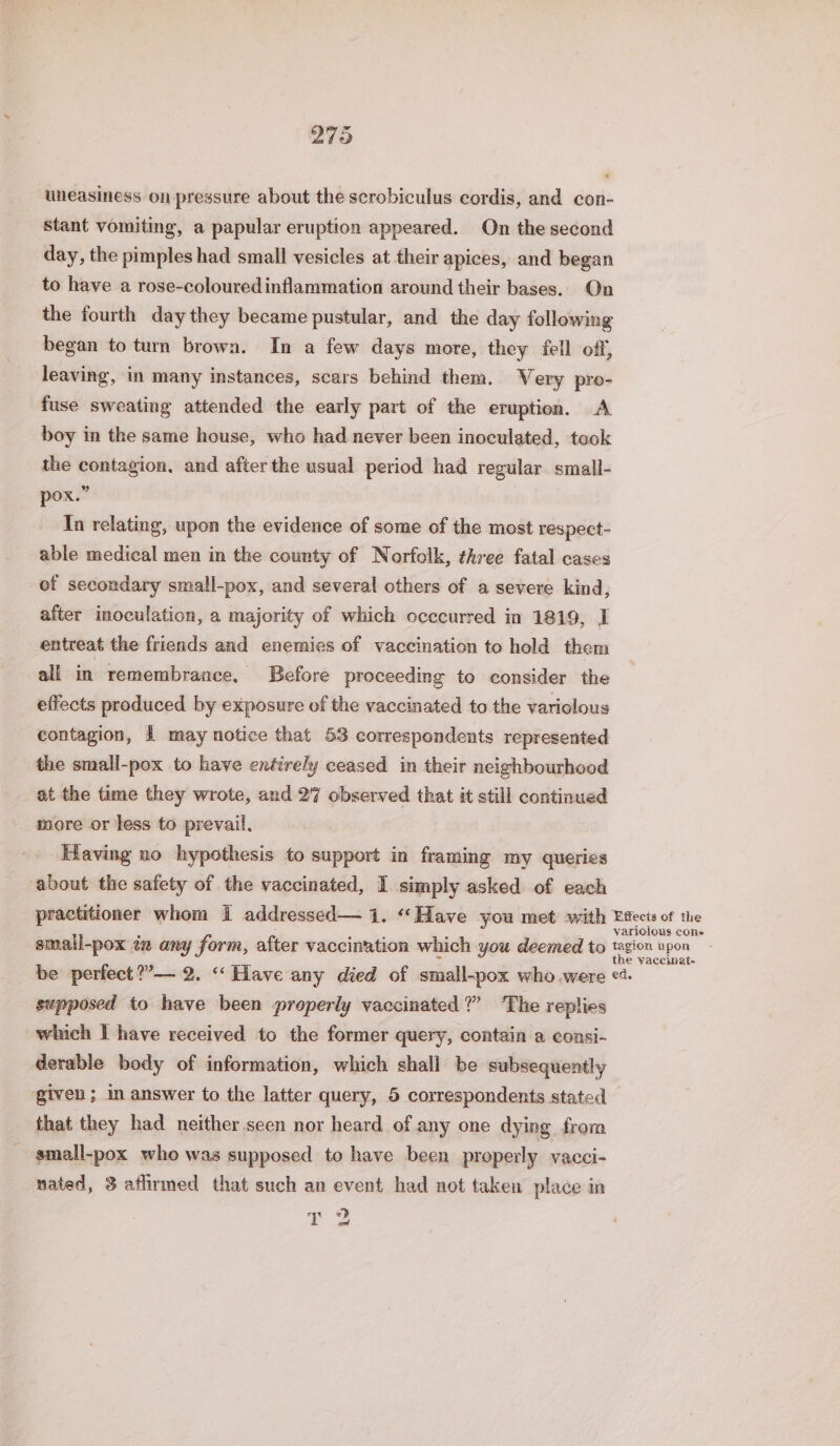 uneasiness on pressure about the scrobiculus cordis, and con- stant vomiting, a papular eruption appeared. On the second day, the pimples had small vesicles at their apices, and began to have a rose-colouredinflammation around their bases. On the fourth day they became pustular, and the day following began to turn brown. In a few days more, they fell off, leaving, in many instances, scars behind them. Very pro- fuse sweating attended the early part of the eruption. A boy in the same house, who had never been inoculated, took the contagion, and after the usual period had regular small- pox.” In relating, upon the evidence of some of the most respect- able medical men in the county of Norfolk, three fatal cases of secondary small-pox, and several others of a severe kind, after inoculation, a majority of which occcurred in 1819, I entreat the friends and enemies of vaccination to hold them all in remembrance, Before proceeding to consider the effects produced by exposure of the vaccinated to the variolous contagion, 1 may notice that 53 correspondents represented the small-pox to have enéirely ceased in their neighbourhood at the time they wrote, and 27 observed that it still continued more or less to prevail. | Having no hypothesis to support in framing my queries about the safety of the vaccinated, I simply asked of each practitioner whom 1 addressed— 1. ‘Have you met with Etects of the variolous cones smail-pox iz any form, after vaccination which you deemed to (lea kpon be perfect ?’— 2. “Have any died of small-pox who.were oe supposed to have been properly vaccinated?” The replies which I have received to the former query, contain a consi- derable body of information, which shall be subsequently given ; in answer to the latter query, 5 correspondents stated that they had neither seen nor heard of any one dying from small-pox who was supposed to have been properly vacci- nated, 3 aflirmed that such an event had not taken place in 3