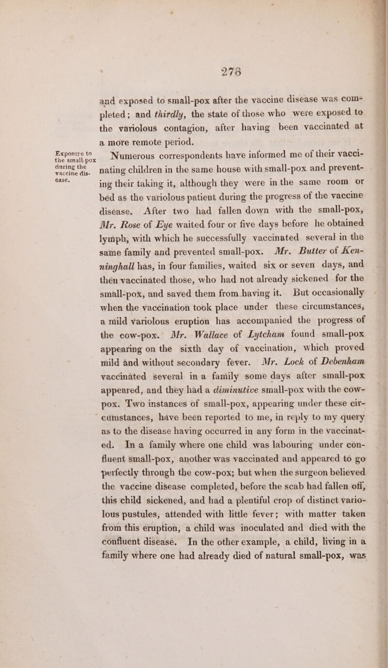 Exposure to the small-pox during the vaccine dis- ease. 278 and exposed to small-pox after the vaccine disease was com- pleted; and thirdly, the state of those who were exposed to the variolous contagion, after having been vaccinated at a more remote period. Numerous correspondents have informed me of their vacci- nating children in the same house with small-pox and prevent- ing their taking it, although they were inthe same room or bed as the variolous patient during the progress of the vaccine disease. After two had fallen down with the small-pox, Mr. Rose of Eye waited four or five days before he obtained lymph, with which he successfully vaccinated several in the same family and prevented small-pox. Mr. Butter of Ken- ninghall has, in four families, waited six or seven days, and then vaccinated those, who had not already sickened for the small-pox, and saved them from having it. But occasionally when the vaccination took place under these circumstances, a mild variolous eruption has accompanied the progress of the cow-pox. Mr. Wallace of Lytcham found small-pox appearing on the sixth day of vaccination, which proved mild and without secondary fever. Mr. Lock of Debenham vaccinated several ina family some days after small-pox appeared, and they had a diminutive small-pox with the cow- pox. Two instances of small-pox, appearing under these cir- as to the disease having occurred in any form in the vaccinat- ed. Ina family where one child was labouring under con- fluent small-pox, another was vaccinated and appeared to go perfectly through the cow-pox; but when the surgeon believed the vaccine disease completed, before the scab had fallen off, this child sickened, and had a plentiful crop of distinct vario- lous pustules, attended-with little fever; with matter taken from this eruption, a child was inoculated and died with the confluent diseasé. In the other example, a child, living in a family where one had already died of natural small-pox, was ee Phd ant Fo naire ac