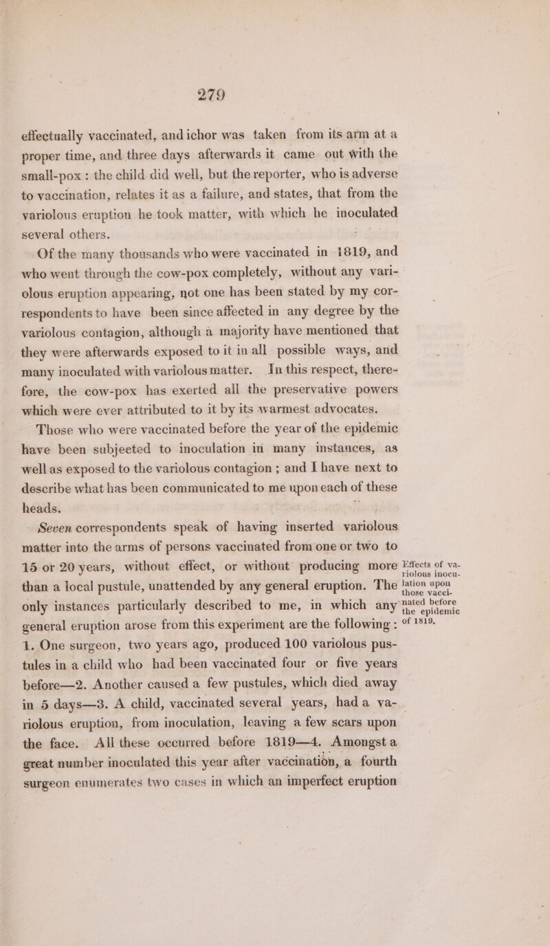 effectually vaccinated, andichor was taken from its arm ata proper time, and three days afterwards it came. out with the small-pox : the child did well, but the reporter, who is adverse to vaccination, relates it as a failure, and states, that from the variolous eruption he took matter, with which he inncplated several others. Of the many thousands who were vaccinated in 1819, and who went through the cow-pox completely, without any vari- olous eruption appearing, not one has been stated by my cor- respondents to have been since affected in any degree by the variolous contagion, although a majority have mentioned that they were afterwards exposed to it in all possible ways, and many inoculated with variolous matter. In this respect, there- fore, the cow-pox has exerted all the preservative powers which were ever attributed to it by its warmest advocates. Those who were vaccinated before the year of the epidemic have been subjeeted to inoculation in many instances, as well as exposed to the variolous contagion ; and I have next to describe what has been communicated to me upon each of these heads. _ Seven correspondents speak of having inserted saliva matter into the arms of persons vaccinated from one or two to 15 or 20 years, without effect, or without producing more Pects of va. riolous inocu- than a local pustule, unattended by any general eruption. The abe 74 only instances particularly described to me, in which any pied before the epidemic general eruption arose from this experiment are the following : GE ESh. 1. One surgeon, two years ago, produced 100 variolous pus- tules in a child who had been vaccinated four or five years before—2. Another caused a few pustules, which died away in 5 days—3. A child, vaccinated several years, hada va- riolous eruption, from inoculation, leaving a few scars upon the face. All these occurred before 1819—4. Amongst a great number inoculated this year after vaccination, a fourth surgeon enumerates two cases in which an imperfect eruption