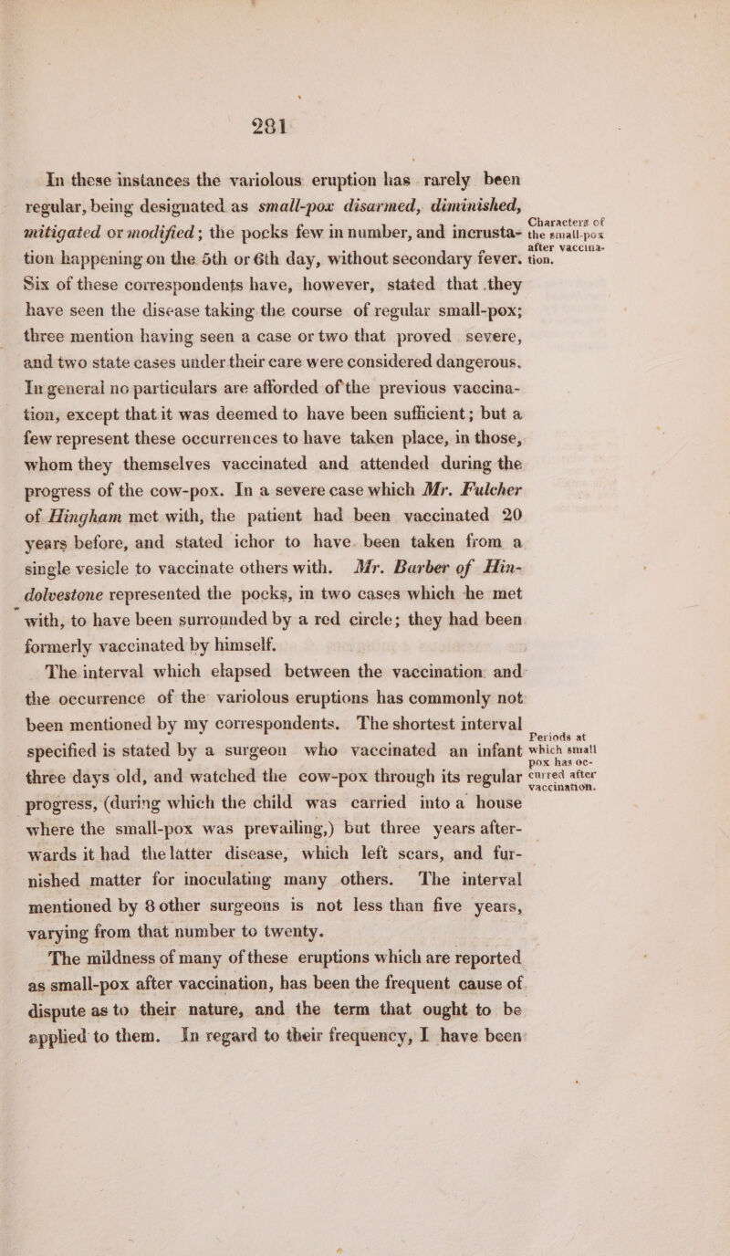 In these instances the variolous: eruption has | rarely been regular, being designated as small-pox disarmed, diminished, ae R : ° Characters of mitigated or modified ; the pocks few in number, and incrusta- the small-pox tion happening on the 5th or 6th day, without secondary fever. - Six of these correspondents have, however, stated that they have seen the disease taking the course of regular small-pox; three mention having seen a case or two that proved severe, and two state cases under their care were considered dangerous. In general no particulars are afforded ofthe previous vaccina- tion, except that it was deemed to have been suflicient; but a few represent these occurrences to have taken place, in those, whom they themselves vaccinated and attended during the progress of the cow-pox. In a severe case which Mr, Fulcher of Hingham met with, the patient had been vaccinated 20 years before, and stated ichor to have. been taken from a single vesicle to vaccinate others with. Mr. Barber of Hin- dolvestone represented the pocks, in two cases which he met  with, to have been surrounded by a red circle; they had been formerly vaccinated by himself. The interval which elapsed between the vaccination: and: the occurrence of the variolous eruptions has commonly not been mentioned by my correspondents. The shortest interval Rai, specified is stated by a surgeon who vaccinated an infant which smalt pox has oc- three days old, and watched the cow-pox through its regular cured after progress, (during which the child was carried into a house where the small-pox was prevailing,) but three years after- wards it had the latter disease, which left scars, and fur- : nished matter for inoculating many others. The interval mentioned by 8 other surgeons is not less than five years, varying from that number to twenty. The mildness of many of these eruptions which are reported as small-pox after vaccination, has been the frequent cause of. dispute as to their nature, and the term that ought to be applied to them. In regard to their frequency, I have been