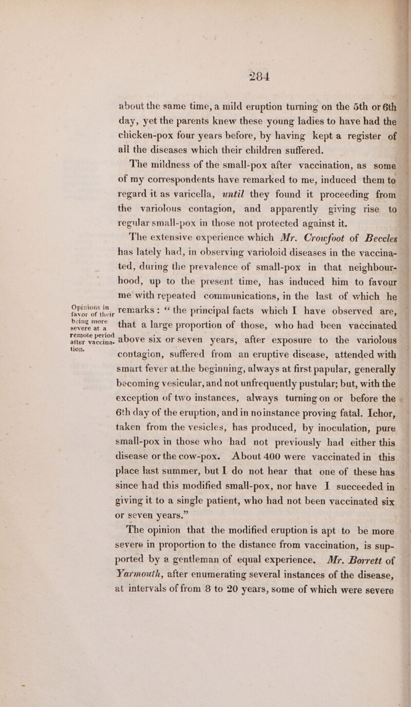 about the same time, a mild eruption turning on the 5th or 6th day, yet the parents knew these young ladies to have had the chicken-pox four years before, by having kept a register of j all the diseases which their children suffered. The mildness of the small-pox after vaccination, as some _ of my correspondents have remarked to me, induced them to regard it as varicella, until they found it proceeding from — the variolous contagion, and apparently giving rise to — regular small-pox in those not protected against it. The extensive experience which Mr. Crowfoot of Beceles has lately had, in observing varioloid diseases in the vaccina- ted, during the prevalence of small-pox in that neighbour- — hood, up to the present time, has induced him to favour — me with repeated communications, in the last of which he Opinions in remarks: “ the principal facts which I have observed are, favor of their peng more that a large proportion of those, who had been vaccinated remote period after vaccina- tion. above six or seven years, after exposure to the variolous contagion, suffered from an eruptive disease, attended with smart fever at.the beginning, always at first papular, generally becoming vesicular, and not unfrequently pustular; but, with the * exception of two instances, always turningon or before the 6th day of the eruption, and in noinstance proving fatal. Ichor, taken from the vesicles, has produced, by inoculation, pure small-pox in those who had not previously had either this disease or the cow-pox. About 400 were vaccinated in this place last summer, but I do not hear that one of these has since had this modified small-pox, nor have I succeeded in giving it to a single patient, who had not been vaccinated six or seven years.” The opinion that the modified eruption is apt to be more severe in proportion to the distance from vaccination, is sup- ported by a gentleman of equal experience. Mr. Borrett of Yarmouth, after enumerating several instances of the disease, at intervals of from 8 to 20 years, some of which were severe