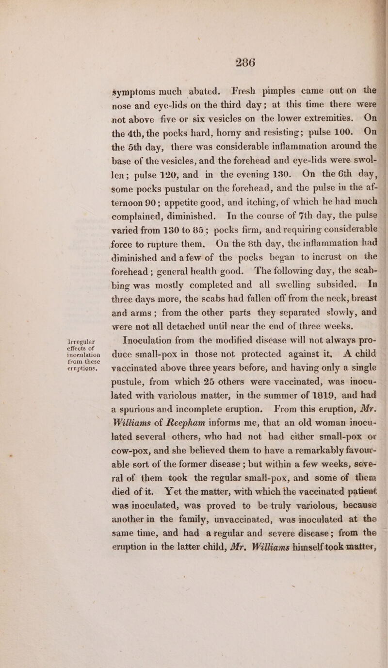 Jrregular effects of inoculation from these eruptions, 286 symptoms much abated. Fresh pimples came out on the nose and eye-lids on the third day; at this time there were not above five or six vesicles on the lower extremities. On the 5th day, there was considerable inflammation around the base of the vesicles, and the forehead and eye-lids were swol- some pocks pustular on the forehead, and the pulse in the af- ee Fen ee ee an varied from 130 to 85; pocks firm, and requiring considerable diminished and afew of the pocks began to incrust on the forehead ; general health good. The following day, the scab- three days more, the scabs had fallen off from the neck, breast and arms; from the other parts they separated slowly, and were not all detached until near the end of three weeks. Inoculation from the modified disease will not always pro- duce small-pox in those not protected against it. A child vaccinated above three years before, and having only a single pustule, from which 25 others were vaccinated, was imocu- lated with variolous matter, in the summer of 1819, and had a spurious and incomplete eruption. From this eruption, Mr. Williams of Reepham informs me, that an old woman inocu- lated several others, who had not had either small-pox or cow-pox, and she believed them to have a remarkably favour- able sort of the former disease ; but within a few weeks, seve- ral of them took the regular small-pox, and some of them died of it. Yet the matter, with which the vaccinated patient was inoculated, was proved to be truly variolous, because another in the family, unvaccinated, was inoculated at the same time, and had aregular and severe disease; from the eruption in the latter child, Mr. Walliams himself took matter,