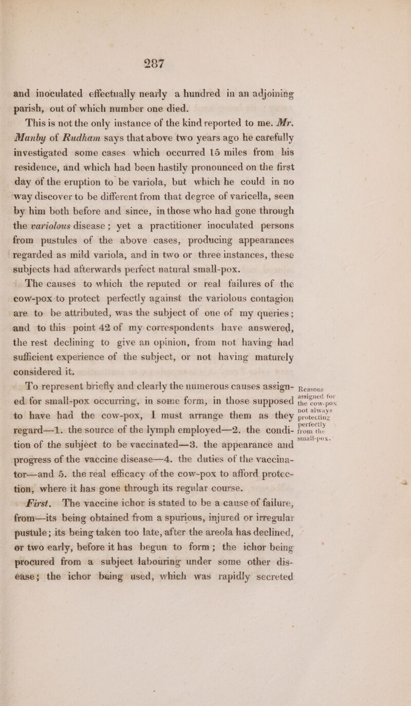 and inoculated effectually nearly a hundred in an adjoining parish, out of which number one died. This is not the only instance of the kind reported to me. Mr. Manby of Rudham says that above two years ago he carefully investigated some cases which occurred 15 miles from his residence, and which had been hastily pronounced on the first day of the eruption to be variola, but which he could in no way discover to be different from that degree of varicella, seen by him both before and since, in those who had gone through the variolous disease ; yet a practitioner inoculated persons from pustules of the above cases, producing appearances regarded as mild variola, and in two or three instances, these subjects had afterwards perfect natural small-pox. The causes to which the reputed or real failures of the cow-pox to protect perfectly against the variolous contagion are to be attributed, was the subject of one of my queries; and to this point 42 of my correspondents have answered, the rest declining to give an opinion, from not having had sufficient experience of the subject, or not having maturely considered it. To represent briefly and clearly the numerous causes assign- ed for small-pox occurring, in some form, in those supposed to have had the cow-pox, I must arrange them as they _regard—-1. the source of the lymph employed—2. the condi- tion of the subject to be vaccinated—3. the appearance and progress of the vaccine disease—4. the duties of the vaccina- tor-—and 5. the real efficacy of the cow-pox to afford protec- tion, where it has gone through its regular course. . First. The vaccine ichor is stated to be a cause of failure, from—its being obtained from a spurious, injured or irregular pustule; its being taken too late, after the areola has declined, or two early, before ithas begun to form; the ichor being procured from a subject labouring under some other dis- ease; the ichor being used, which was rapidly secreted Reasons assigned for the cow-pox not always protecting perfectly from the small-pox.