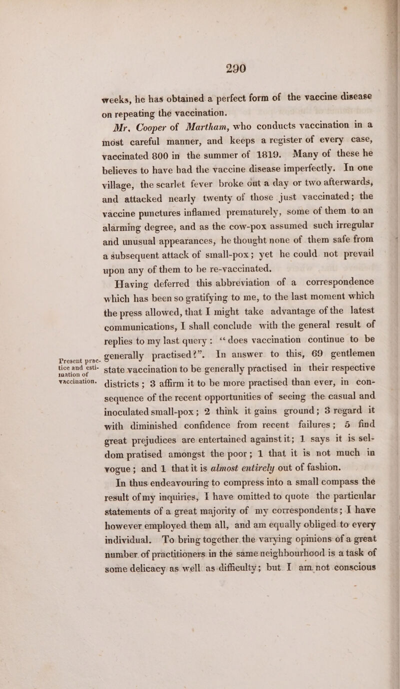 tice and esti- saation of vaccination. 290 weeks, he has obtained a perfect form of the vaccine disease on repeating the vaccination. Mr, Cooper of Martham, who conducts vaccination in a most careful manner, and keeps a register of every case, vaccinated 800 in the summer of 1819. Many of these he believes to have had the vaccine disease imperfectly. In one village, the scarlet. fever broke out a day or two afterwards, and attacked nearly twenty of those just vaccinated ; the vaccine punctures inflamed prematurely, some of them to an alarming degree, and as the cow-pox assumed such irregular and unusual appearances, he thought none of them safe from a subsequent attack of small-pox; yet he could not prevail upon any of them to be re-vaccinated. Having deferred this abbreviation of a correspondence which has been so gratifying to me, to the last moment which the press allowed, that I might take advantage of the latest communications, I shall conclude with the general result of replies to my last query: “‘does vaccination continue to be generally practised?”. In answer to this, 69 gentlemen state vaccination to be generally practised in their respective districts ; 3 affirm it to be more practised than ever, in con- sequence of the recent opportunities of seeing the casual and inoculated small-pox ; 2 think it gains ground; 3 regard it with diminished confidence from recent failures; 5 find great prejudices are entertained against it; 1 says it is sel- dom pratised amongst the poor; 1 that it is not much in vogue; and 1 that it is almost entirely out of fashion. In thus endeavouring to compress into a small compass the result of my inquiries, I have omitted to quote the particular statements of a great majority of my correspondents; I have however employed them all, and am equally obliged to every individual. To bring together the varying opmions of a great number of practitioners in the same neighbourhood is a task of some delicacy as well as-difficulty; but. I am not conscious