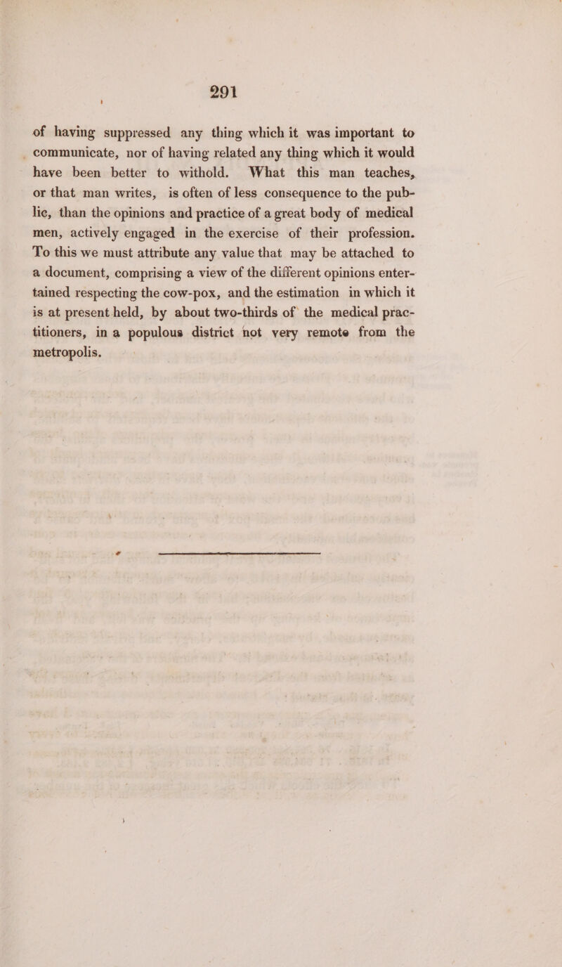 of having suppressed any thing which it was important to _ communicate, nor of having related any thing which it would have been better to withold. What this man teaches, or that man writes, is often of less consequence to the pub- lic, than the opinions and practice of a great body of medical men, actively engaged in the exercise of their profession. To this we must attribute any value that may be attached to a document, comprising a view of the different opinions enter- tained respecting the cow-pox, and the estimation in which it is at present held, by about two-thirds of the medical prac- titioners, in a populous district not very remote from the metropolis.