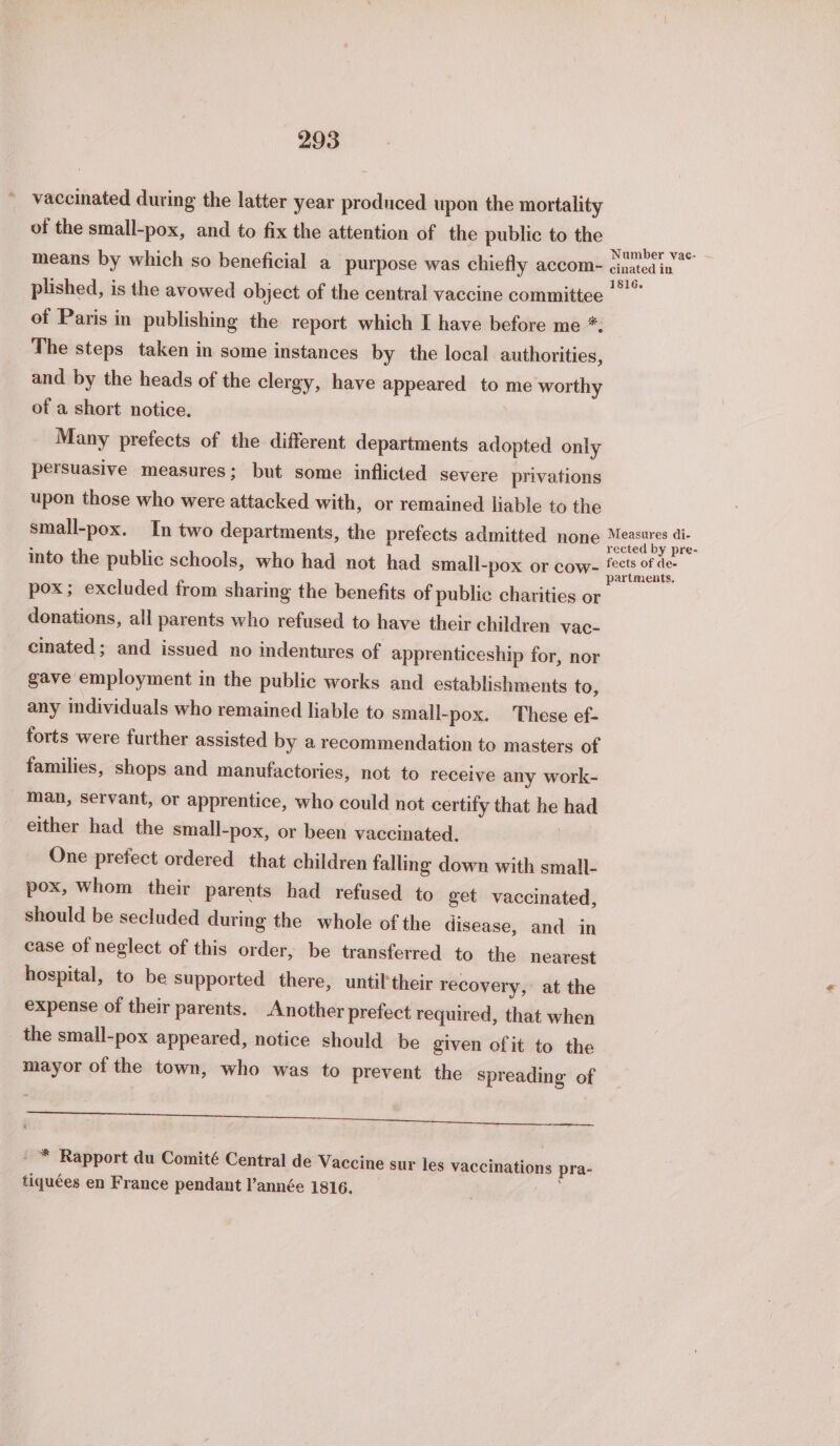 vaccinated during the latter year produced upon the mortality of the small-pox, and to fix the attention of the public to the means by which so beneficial a purpose was chiefly accom- cinated in plished, is the avowed object of the central vaccine committee of Paris in publishing the report which I have before me *. The steps taken in some instances by the local authorities, and by the heads of the clergy, have appeared to me worthy of a short notice. Many prefects of the different departments adopted only persuasive measures; but some inflicted severe privations upon those who were attacked with, or remained liable to the small-pox. In two departments, the prefects admitted none Measures di- rected by pre- into the public schools, who had not had small-pox or cow- fects of de- partments. pox; excluded from sharing the benefits of public charities or donations, all parents who refused to have their children vac- cinated ; and issued no indentures of apprenticeship for, nor gave employment in the public works and establishments to, any individuals who remained liable to small-pox. These ef- forts were further assisted by a recommendation to masters of families, shops and manufactories, not to receive any work- man, servant, or apprentice, who could not certify that he had either had the small-pox, or been vaccinated. One prefect ordered that children falling down with small- pox, Whom their parents had refused to get vaccinated, should be secluded during the whole of the disease, and in case of neglect of this order, be transferred to the nearest hospital, to be supported there, until'their recovery, at the expense of their parents. Another prefect required, that when the small-pox appeared, notice should be given of it to the mayor of the town, who was to prevent the spreading of - * Rapport du Comité Central de Vaccine sur les vaccinations pra- tiquées en France pendant l’année 1816. _ |