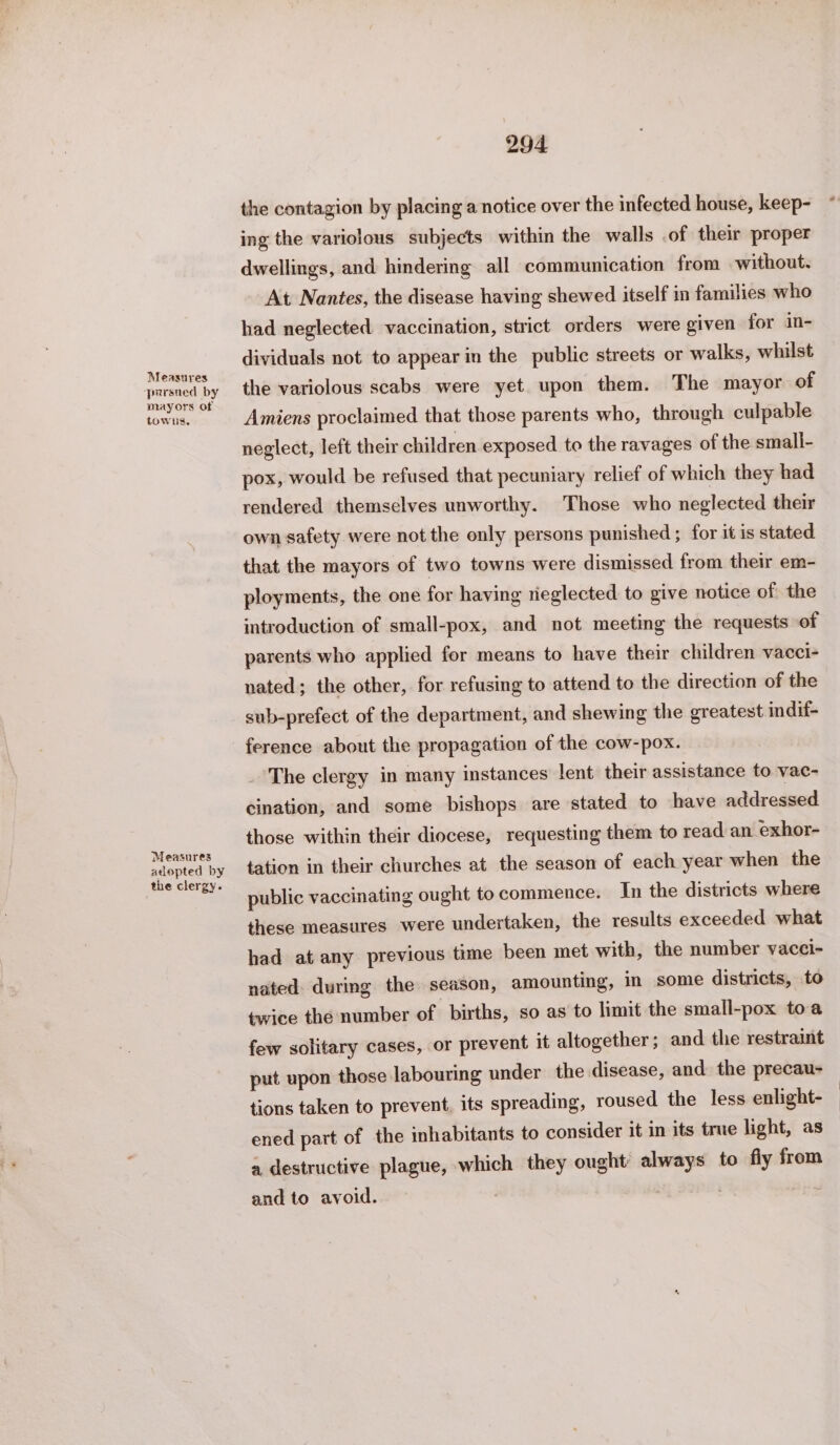 pursned by mayors of towns, Measures adopted by the clergy. 294 the contagion by placing a notice over the infected house, keep- ing the variolous subjects within the walls .of their proper dwellings, and hindering all communication from without. At Nantes, the disease having shewed itself in families who had neglected vaccination, strict orders were given for in- dividuals not to appear in the public streets or walks, whilst the variolous scabs were yet. upon them. The mayor of Amiens proclaimed that those parents who, through culpable neglect, left their children exposed to the ravages of the small- pox, would be refused that pecuniary relief of which they had rendered themselves unworthy. Those who neglected their own safety were not the only persons punished ; for it is stated that the mayors of two towns were dismissed from their em- ployments, the one for having rieglected to give notice of the introduction of small-pox, and not meeting the requests of parents who applied for means to have their children vacci- nated; the other, for refusing to attend to the direction of the sub-prefect of the department, and shewing the greatest indif- ference about the propagation of the cow-pox. The clergy in many instances lent their assistance to vac- cination, and some bishops are stated to have addressed those within their diocese, requesting them to read an exhor- tation in their churches at the season of each year when the public vaccinating ought to commence. In the districts where these measures were undertaken, the results exceeded what had at any previous time been met with, the number vacci- nated during the season, amounting, in some districts, to twice the number of births, so as to limit the small-pox toa few solitary cases, or prevent it altogether; and the restraint put upon those labouring under the disease, and the precau- tions taken to prevent, its spreading, roused the less enlight- ened part of the inhabitants to consider it in its true light, as a destructive plague, which they ought always to fly from and to avoid. .