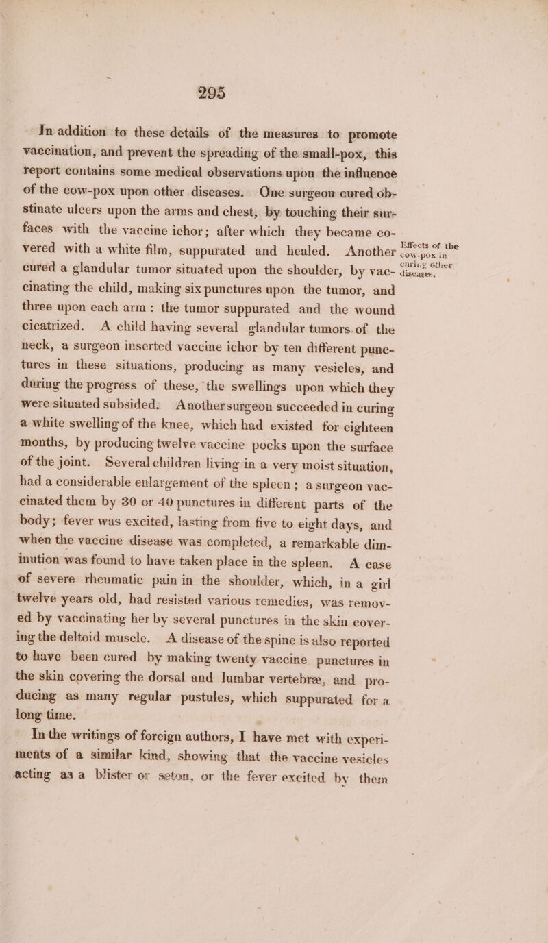 In addition to these details of the measures. to promote vaccination, and prevent the spreading of the small-pox, this report contains some medical observations upon the influence of the cow-pox upon other diseases. One surgeon cured ob- stinate ulcers upon the arms and chest, by touching their sur- faces with the vaccine ichor; after which they became co- vered with a white film, suppurated and healed. Another cured a glandular tumor situated upon the shoulder, by vac- cinating the child, making six punctures upon the tumor, and three upon each arm: the tumor suppurated and the wound cicatrized. A child having several glandular tumors.of the neck, a surgeon inserted vaccine ichor by ten different punc- tures in these situations, producing as many vesicles, and during the progress of these, the swellings upon which they were situated subsided. Anothersurgeon succeeded in curing a white swelling of the knee, which had existed for eighteen months, by producing twelve vaccine pocks upon the surface of the joint. Several children living in a very moist situation, had a considerable enlargement of the spleen; a surgeon vac- cinated them by 30 or 40 punctures in different parts of the body; fever was excited, lasting from five to eight days, and when the vaccine disease was completed, a remarkable dim- inution was found to have taken place in the spleen. A case of severe rheumatic pain in the shoulder, which, in a gil twelve years old, had resisted various remedies, was remov- ed by vaccinating her by several punctures in the skin cover- ing the deltoid muscle. A disease of the spine is also reported to have been cured by making twenty vaccine punctures in the skin covering the dorsal and lumbar vertebre, and pro- ducing as many regular pustules, which suppurated for a long time. - Inthe writings of foreign authors, I have met with experi- ments of a similar kind, showing that the vaccine vesicles acting asa blister or seton, or the fever excited by them Effects of the cOW-pox in enving ether diseases,