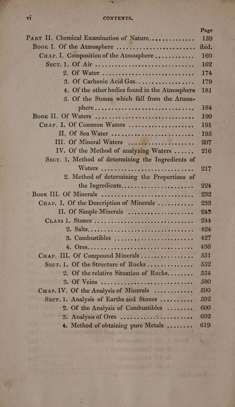 : Page Part II. Chemical Examination of Nature,.......,. uy eS Boox I. Of the Atmosphere ............-. Panam avelmiene ibid. mie. A, Composition of the Atmosphere ,....... hee. GOs SOOT APT ERIN™ Wao o.s vinsernceid’ &gt; tate, ¢ucdRne eine ee 162 ZOE OW ater: oe Lee aS eo ogee aie Peri Vee 3. Of Carbonic Acid Gas............08- Vee 4. Of the other bodies found in the Atmosphere 181 5. Of the Stones which fall from the Atmos- phere....... 40 ose Lose s'e.0. 04 y bigtale 8 3 EEE Boox II. Of Waters ok Hoa cp Dw Gio ce sas age eae er aa gc ewan ee Cuar.. I, Of Common Waters Jv, ocean chee. se TBE II. Of Sea Water net tear ip acripe snias ene 195 III. Of Mineral Waters ........... SME ip IV. Of the Method of analyzing Waters ...... 216 Sect. 1, Method of determining the Ingredients of ‘Waters aise am amet § re ainiuieraed PA le 2. Method of determining the Proportions of the: Ingrediontar ss fone ie. ease eoiea tt mea Boox: Ill. Of Minerale. ete tee ae pn ees eens 232 Cuap. I. Of the Description of Minerals .....:..... 233 Il. Of Simple Minerals (iii occas va sales ac 245 Ciass 1. Stones 2.3 7) eas eae momen tts @ ctaiees 244 2.- Salta. A TT ne sate ene cee aes Sar: 424 3. Combustibles ...... Ae bPiey. sieak i aeina ete 427 4 OPES Fe ts cana ere eee en Satis ares 436 Cuap. III. Of Compound Minerals ................ 551 Sect, 1.. Of the Structure of Rocks .. 12.52.3063 552 2. Of the relative Situation of Rocks........ 554 8 OE Vein een Sa taemia oy okie = ol aiein ince glk 580 Cuap. IV, Of the Analysis of Minerals ............ 590 SECT. . Analysis of Earths and Stones ........ 10 BO . Of the Analysis of Combustibles ........ 600 Be at Noirs Of Ores Ie Mee alee ne oes v's, 602