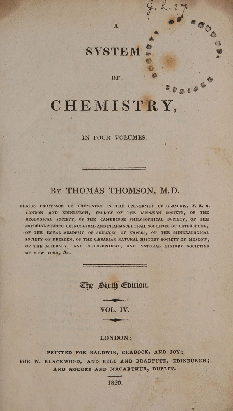 &amp; SYSTEM. | +” OF . » CHEMIST IN FOUR VOLUMES. By THOMAS THOMSON, M.D. REGIUS PROFESSOR OF CHEMISTRY IN THE UNIVERSITY OF GLASGOW, F. R. &amp;. LONDON AND EDINBURGH, FELLOW OF THE LINNAIAN SOCIETY, OF THE GEOLOGICAL SOCIETY, OF THE CAMBRIDGE PHILOSOPHICAL SOCIETY, OF THE IMPERIAL MEDICO-CHIRURGICAL AND PHARMACEUTICAL SOCIETIES OF PETERSBURG, ‘OF THE ROYAL ACADEMY OF SCIENCES OF NAPLES, OF. THE MINERALOGICAL SOCIETY OF DRESDEN, OF THE CASARIAN NATURAL HISTORY SOCIETY OF MOSCOW, OF THE LITERARY, AND PHILOSOPHICAL, AND NATURAL HISTORY SOCIETIES OF NEW YORK, &amp;c. Khe Sixth bition. i VOL. IV. a LONDON : PRINTED FOR BALDWIN, CRADOCK, AND JOY}, FOR W. BLACKWOOD, AND BELL AND BRADFUTE, EDINBURGH } AND HODGES AND MACARTHUR, DUBLIN. 1820.