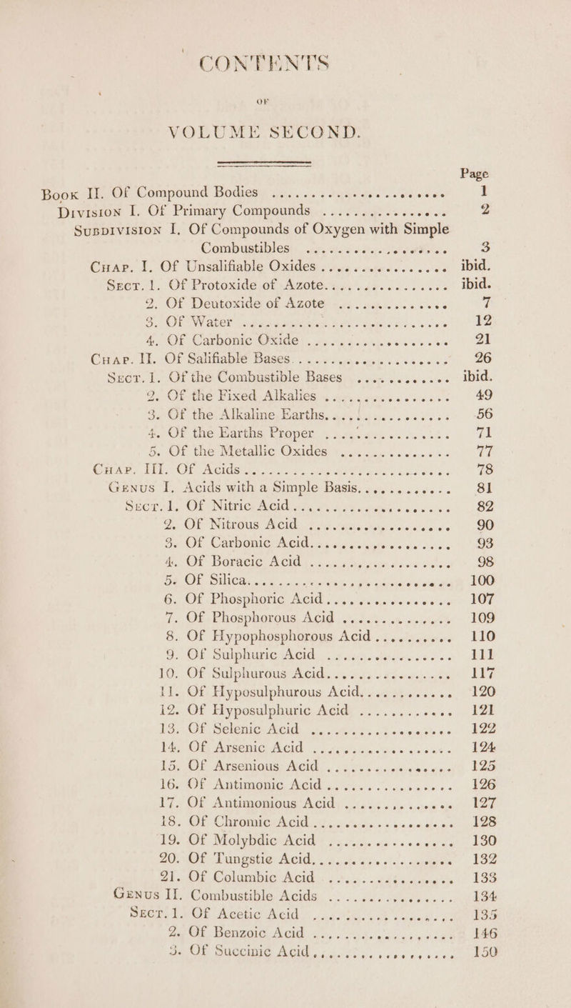 CONTENTS VOLUME SECOND. Page Boox If. Of Compound Bodies), 4... 54.60... veren 1 Division TI. Of Primary Compounds)... . 2. cal ss cove os Z Suspivision I, Of Compounds of Oxygen with Simple Combustibles). uc. ses see, RR Oe 3 Coder. I, Of Unsalifiable Oxides » swe ce wctecices 5 s% . ibid Seer. 1. Of Protoxide of Azote. as. .as...-3 040s ibid J Of Déntoside: of AZO Li. mde vn vs i 7 GIT WV Ace? ie at pele are BU eee BSS sins 12 4... OF Carbone Oxide |. os Hes i oc Be wih ere 21 Cuap. II.-OF Salttaple Bases... oy bugis cuen cd caecns 26 Sect. 1. Of the Combustible Bases ............ ibid. o. Ofte Fixed. Alkalies « irs. needa diaees 49 $/Of the: Alcalme, Barths, oc, bens. ssd sss 56 #. OF the Baris EROpen = hry. des ow oss Wh 3 71 &amp;. SOL the Netaiie Oxides tus% ons os eos Ve Crpar. TE OF Acide cs ne Mee re ee CEU Re Gg 78 Genus I, Acids with a Simple Basis............ 81 Sper dd, Of INimicy eee aie 6. hited caw cna, .S2 2. OF Niteous Cid. = atone sp ove se arate 90 8. OF CanmORmiG Cid xs. eis v/aiyei e's hee Se 93 A OE BOPGeie ACI bo tains eon Leer 6 oes 98 DS OR OWN he pr a, ee hace iourah Doe 6.) Of, Prosglerie AG.) ayo viiejeverwes nee vi FOE 1. Ob Phosphorous, ACU 6:50500%'s <% aig Os 109 8. OF Hy Sa ig ROG Aa-aidabie «« 16 B.. OF Gulp ere uC 5 ot tthe ae ie woe os 111 10... Of Sulphurtus Acith. ii wes. 24-cesinsads ii? 11. Of Hyposulphurous Acid...... Hales ole) 3 hae 12. Of Hyposulphuric Acid ......... eee | 13...0f Selenite Med. 2. eee. «i es a eee be 14, COT Nicene ACG ob A eehsile s Ge e's owes « 124 1G: OL Pirsenions- Med oo ooo oie: wens peeaae. hae 16. OF Antonie, AGidio ii. kook a ese 126 17. Of Antimonious Acid ...... eee esac. ae TS. Or, Chrome phe 22. weiss. «2 ys. ahs agael iy ee LD, OE MolyOeierRCid + ba ihui.. oa + 5 one oe 130 20; Oi DMN ete DCH, «2. ode Ws «!si 6 agape 132 21..Of Columbic Acid .....: . 2: Pe to eae Genus II. Combustible Acids .......... Pouiiis 134 Dei Lan eee Noid 9 ia ie. Oe oa ve 135 og Oh. Henzoic, ACIG «s,s d. desea xtshe DOG oe ire OCI ACID (oo, pe cy ok 150