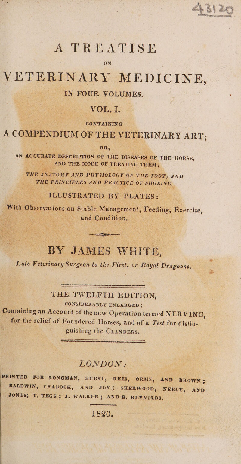 A TREATISE ON VETERINARY MEDICINE, IN FOUR VOLUMES. VOL. I. CONTAINING A COMPENDIUM OF THE VETERINARY ART, oR, AN ACCURATE DESCRIPTION OF THE DISEASES OF THE HORSE, AND THE MODE OF TREATING THEM; THE ANATOMY AND PHYSIOLOGY OF THE FOOT; AND THE PRINCIPLES AND PRACTICE OF SHOEING. ILLUSTRATED BY PLATES: With Observations on Stable Management, Feeding, Exercise, and Condition, BY JAMES WHITE, Late Veterinary Surgeon to the First, or Royal Dragoons, eerie, THE TWELFTH EDITION, CONSIDERABLY ENLARGED; Containing an Account of the new Gpoaten termed NERVING, for the relief of Foundered Horses, and of a Zest for distiu- guishing the GLANDERs. Sesion penne tnmnea eee ee wore eres 6 LONDON: | PRINTED FOR LONGMAN, HURST, REES, ORME, AND BROWN ; BALDWIN, CRADOCK, AND JOY; SHERWooD, NEELY, JONES; T, TEGG ; J, WALKER; AND B, REYNOLDS, AND 1820,
