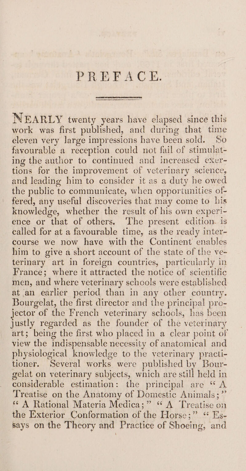 PREFACE. NEARLY twenty years have elapsed since this work was first published, and during that time eleven very large impressions have been sold. So favourable a reception could not fail of stimulat- ing the author to continued and increased exer- tions for the improvement of veterinary scien and leading him to consider it as a duty he pues the public to communicate, when oppor tunities of- fered, any useful discoveries that may come to his knowledge, whether the result of his own experi- ence or that of others. ‘The present edition is called for at a favourable time, as the ready inter- course we now have with the Continent enables him to give a short account of the state of the ve- terinary art in foreign countries, particularly in France; where it attracted the notice of scientific men, and where veterinary schools were established at an earlier period than in any other country. Bour gelat, the first director and the principal pro- jector “of ins French veterinary schools, has been justly regarded as the founder of the veterinary art; being the first who placed in a clear point of view the indispensable necessity of anatomical and physiological knowledge to the veterinary practi- tioner. Several works were published by Bour- gelat on veterinary subjects, wnich are still held in considerable estimation: the principal are “ A Treatise on the Anatomy of Domestic Animals ;’ ‘¢ A Rational Materia Medica;” “ A Treatise on the Exterior Conformation of the Horse;” ** Es- says on the Theory and Practice of Shoeing, and