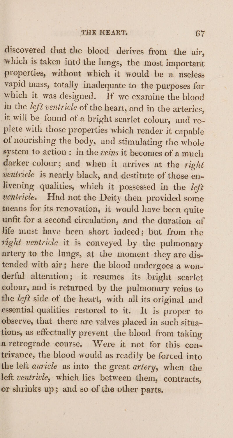 discovered that the blood derives from the air, which is taken intd the lungs, the most important properties, without which it would be a useless vapid mass, totally inadequate to the purposes for which it was designed. If we examine the blood in the left ventricle of the heart, and in the arteries, it will be found of a bright scarlet colour, and re- plete with those properties which render it capable of nourishing the body, and stimulating the whole system to action: in the veins it becomes of a much darker colour; and when it arrives at the right ventricle is nearly black, and destitute of those en- livening qualities, which it possessed in the deft ventricle. Had not the Deity then provided some means for its renovation, it would have been quite unfit for a second circulation, and the duration of life must have been short indeed; but from the right ventricle it is conveyed by the pulmonary artery to the lungs, at the moment they are dis- tended with air; here the blood undergoes a won- derful alteration; it resumes its bright scarlet colour, and is returned by the pulmonary veins to the /eft side of the heart, with all its original and essential qualities restored to it. It is proper to observe, that there are valves placed in such situa~ tions, as effectually prevent the blood from taking aretrograde course. Were it not for this con- trivance, the blood would as readily be forced into the left auricle as into the great artery, when the left ventricle, which lies between them, contracts, or shrinks up; and so of the other parts.