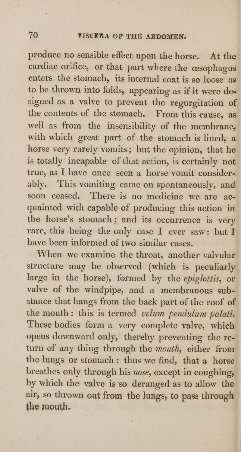 produce no sensible effect upon the horse. At the cardiac orifice, or that part where the oesophagus enters the stomach, its internal coat is so loose as to be thrown into folds, appearing as if it were de+ signed as a valve to prevent the regurgitation of the contents of the stomach. From this cause, as well as from the insensibility of the membrane, with which great part of the stomach is lined, a horse very rarely vomits; but the opinion, that he is totally incapable of that action, is certainly not true, as I have once seen a horse vomit consider- ably. ‘This vomiting came on spontaneously, and soon ceased. ‘There is no medicine we are ac- quainted with capable of producing this action in the horse’s stomach; and its occurrence is very rare, this being the only case I ever saw: but I have been informed of two similar cases. When we examine the throat, another valvular structure may be observed (which is peculiarly. large in the horse), formed by the epiglottis, or valve of the windpipe, and a membranous sub- stance that hangs from the back part of the roof of the mouth: this is termed velum pendulum palati. These bodies form a very complete valve, which opens downward only, thereby preventing the re- turn of any thing through the mouth, either from the lungs or stomach: thus we find, that a horse breathes only through his nose, except in coughing, by which the valve is so deranged as to allow the air, so thrown out from the lungs, to pass through the mouth,