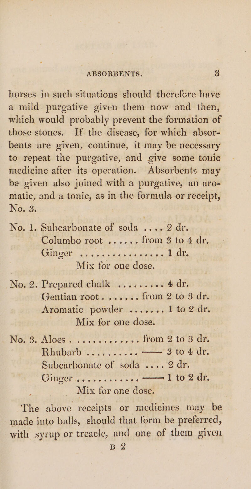 horses in such situations should therefcre have a mild purgative given them now and then, which would probably prevent the formation of those stones. If the disease, for which absor- bents are given, continue, it may be necessary to repeat the purgative, and give some tonic medicine after its operation. Absorbents may be given also joined with a purgative, an aro- matic, and a tonic, as in the formula or receipt, No. 8. No. 1. Subcarbonate of soda .... 2 dr. Columbo root ...... from 3 to 4 dr. CANCEL on he oh ae Suerte cud alle Mix for one dose. No. 2. Prepared chalk ......... 4dr. Gentian root. ...... from 2 to 3 dr. Aromatic powder ....... 1 to2dr. | Mix for one dose. ING. 5. AI0CS oe cons poe OM 2 (OS Oh HHADATO % 6 i4.6 0.804 3 to 4 dr. Subcarbonate of soda .... 2 dr. UGE lod oe wns 288 1 to 2 dr. Mix for one dose. The above reccipts or medicines may be made into balls, should that form be preferred, with syrup or treacle, and one of them given B 2