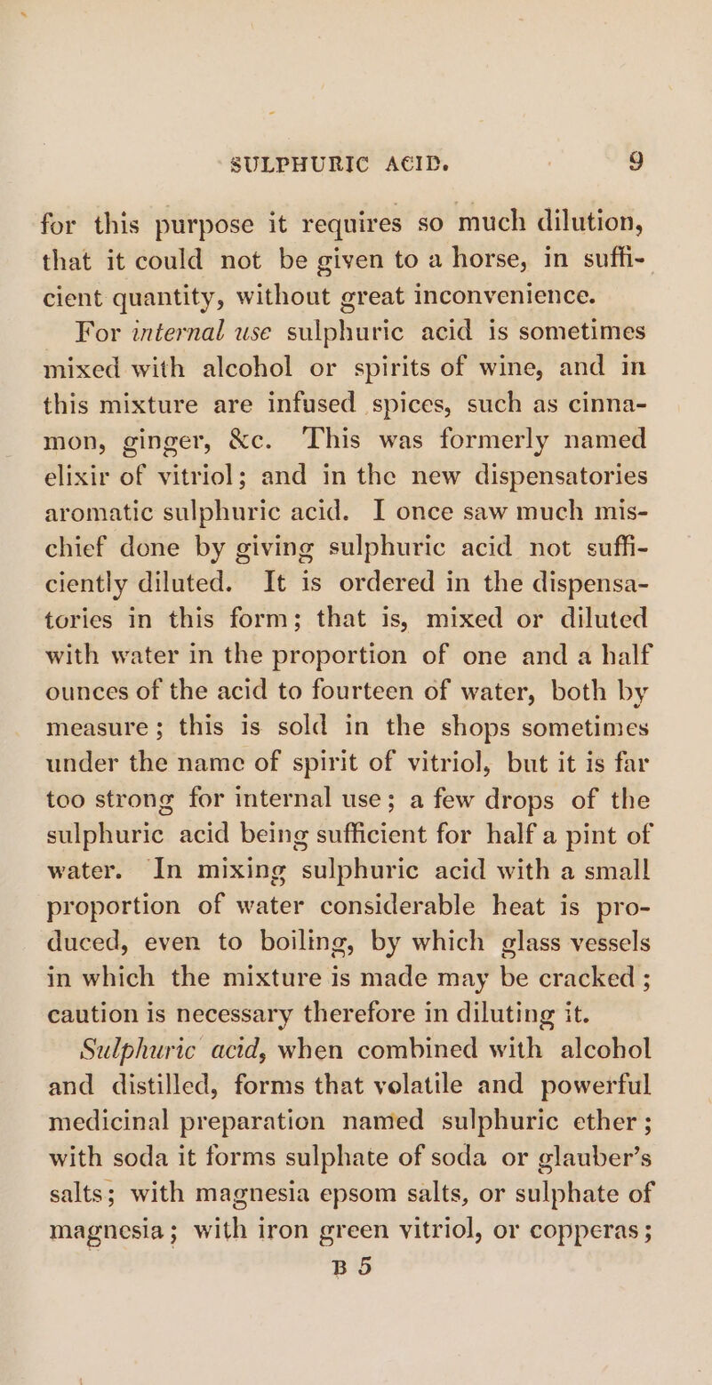 for this purpose it requires so much dilution, that it could not be given to a horse, in suffi- cient quantity, without great inconvenience. For internal use sulphuric acid is sometimes mixed with alcohol or spirits of wine, and in this mixture are infused spices, such as cinna- mon, ginger, &amp;c. This was formerly named elixir of vitriol; and in the new dispensatories aromatic sulphuric acid. I once saw much mis- chief done by giving sulphuric acid not suffi- ciently diluted. It is ordered in the dispensa- tories in this form; that is, mixed or diluted with water in the proportion of one and a half ounces of the acid to fourteen of water, both by measure; this is sold in the shops sometimes under the name of spirit of vitriol, but it is far too strong for internal use; a few drops of the sulphuric acid being sufficient for half a pint of water. In mixing sulphuric acid with a small proportion of water considerable heat is pro- duced, even to boiling, by which glass vessels in which the mixture is made may be cracked ; caution is necessary therefore in diluting it. Sulphuric acid, when combined with alcohol and distilled, forms that volatile and powerful medicinal preparation named sulphuric ether ; with soda it forms sulphate of soda or glauber’s salts; with magnesia epsom salts, or sulphate of magnesia; with iron green vitriol, or copperas ; BS