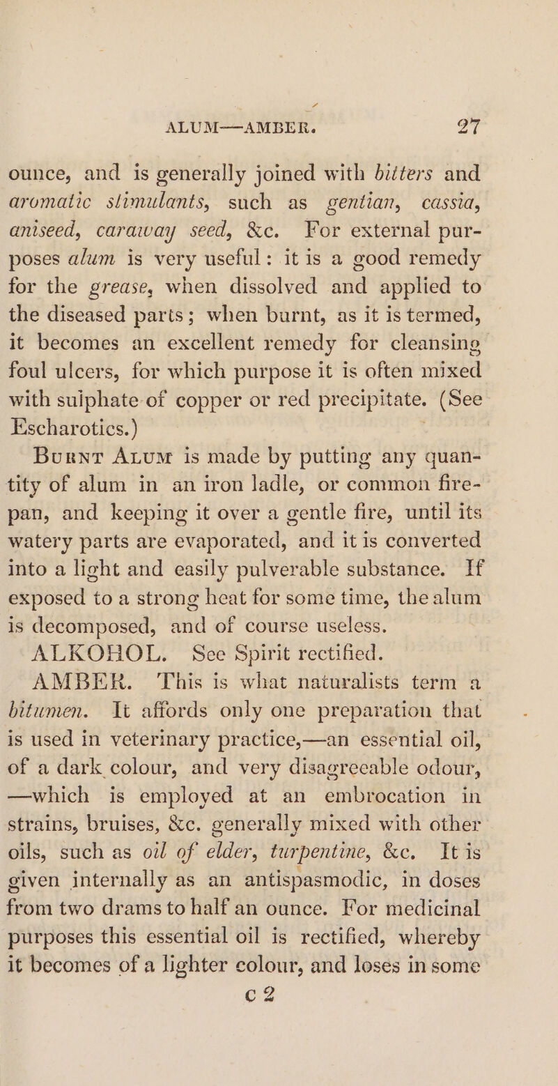 ALUM——AMBER. oT ounce, and is generally joined with bitters and aromatic slimulants, such as gentian, cassia, aniseed, caraway seed, &amp;c. For external pur- poses alum is very useful: it is a good remedy for the grease, when dissolved and applied to the diseased parts; when burnt, as it is termed, it becomes an excellent remedy for cleansing foul ulcers, for which purpose it is often mixed with suiphate- of copper or red prea. (See Escharotics. ) Burnt Axum is made by putting any quan- tity of alum in an iron ladle, or common fire- pan, and keeping it over a gentle fire, until its watery parts are evaporated, and it is converted into a light and easily pulverable substance. If exposed to a strong heat for some time, the alum is decomposed, and of course useless. ALKOHOL. See Spirit rectified. AMBER. This is what naturalists term a bitumen. It affords only one preparation that is used in veterinary practice,—an essential oil, of a dark colour, and very disagreeable odour, —which is employed at an embrocation in strains, bruises, &amp;c. generally mixed with other oils, such as oil of elder, turpentine, &amp;c. It is given internally as an antispasmodic, in doses from two drams to half an ounce. For medicinal purposes this essential oil is rectified, whereby it becomes of a lighter colour, and loses in some C2