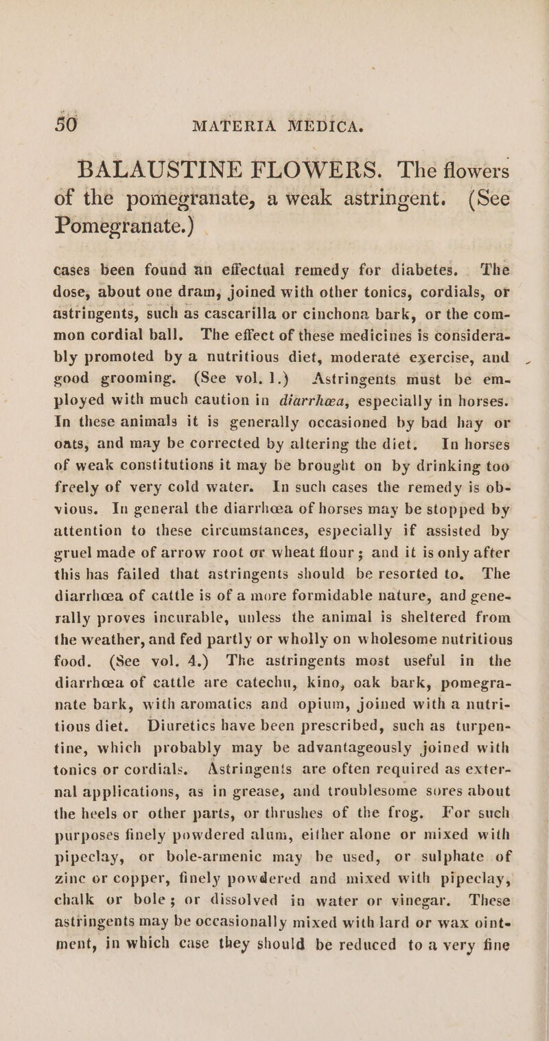 BALAUSTINE FLOWERS. The flowers of the pomegranate, a weak astringent. (See Pomegranate.) cases been found an effectual remedy for diabetes, The dose, about one dram, joined with other tonics, cordials, or astringents, such as cascarilla or cinchona bark, or the com- mon cordial ball. The effect of these medicines is considera- bly promoted by a nutritious diet, moderaté exercise, and good grooming. (See vol.1.) Astringents must be em- ployed with much caution in diarrhwa, especially in horses. In these animals it is generally occasioned by bad hay or oats, and may be corrected by altering the diet. In horses of weak constitutions it may be brought on by drinking too freely of very cold water. In such cases the remedy is ob- vious. In general the diarrhcea of horses may be stopped by attention to these circumstances, especially if assisted by gruel made of arrow root or wheat flour; and it is only after this has failed that astringents should be resorted to. The diarrhoea of cattle is of a more formidable nature, and gene- rally proves incurable, unless the animal is sheltered from the weather, and fed partly or wholly on wholesome nutritious food. (See vol. 4.) The astringents most useful in the diarrhoea of cattle are catechu, kino, oak bark, pomegra- nate bark, with aromatics and opium, joined with a nutri- tious diet. Diuretics have been prescribed, such as turpen- tine, which probably may be advantageously joined with tonics or cordials. Astringents are often required as exter- nal applications, as in grease, and troublesome sores about the heels or other parts, or thrushes of the frog. For such purposes finely powdered alum, either alone or mixed with pipeclay, or bole-armenic may be used, or sulphate of zine or copper, finely powdered and mixed with pipeclay, chalk or bole; or dissolved in water or vinegar. These astringents may be occasionally mixed with lard or wax oint- ment, in which case they should be reduced to a very fine