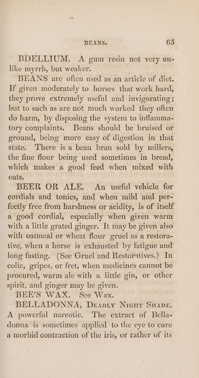 BDELLIUM. A gum resin not very un- like myrrh, but weaker. seal BEANS are often used as an article of diet. If given moderately to horses that work hard, they prove extremely useful and invigorating ; but to such as are not much worked they often do harm, by disposing the system to inflamma-~ tory complaints. Beans should be bruised or ground, being more easy of digestion in that state. ‘There is a bean bran sold by millers, the fine flour being used sometimes in bread, which makes a good feed when mixed with oats. BEER OR ALE. An useful vehicle for cordials and tonics, and when mild and per- fectly free from harshness or acidity, is of itself a good cordial, especially when given warm with a little grated ginger. It may be given also with oatmeal or wheat flour gruel as a restora- tive, when a horse is exhausted by fatigue and long fasting. (See Gruel and Restoratives.) In colic, gripes, or fret, when medicines cannot be procured, warm ale with a little gin, or other spirit, and ginger may be given. BEER’S WAX. See Wax. BELLADONNA, Deapty Nicut SHaAveE. A powerful narcotic. The extract of Bella- donna is sometimes applied to the eye to cure a morbid contraction of the iris, or rather of its