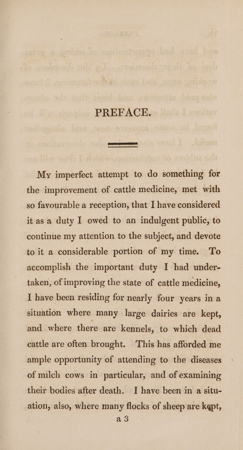 PREFACE. | My imperfect attempt to do something for the improvement of cattle medicine, met with so favourable a reception, that I have considered it as a duty I owed to an indulgent public, to continue my attention to the subject, and devote to it a considerable portion of my time. To accomplish the important duty I had under- taken, of improving the state of cattle medicine, I have been residing for nearly four years in a situation where many large dairies are kept, and where there are kennels, to which dead cattle are often brought. This has afforded me ample opportunity of attending to the diseases of milch cows in particular, and of examining their bodies after death. J have been in a situ- ation, also, where many flocks of sheep are kept, a 3