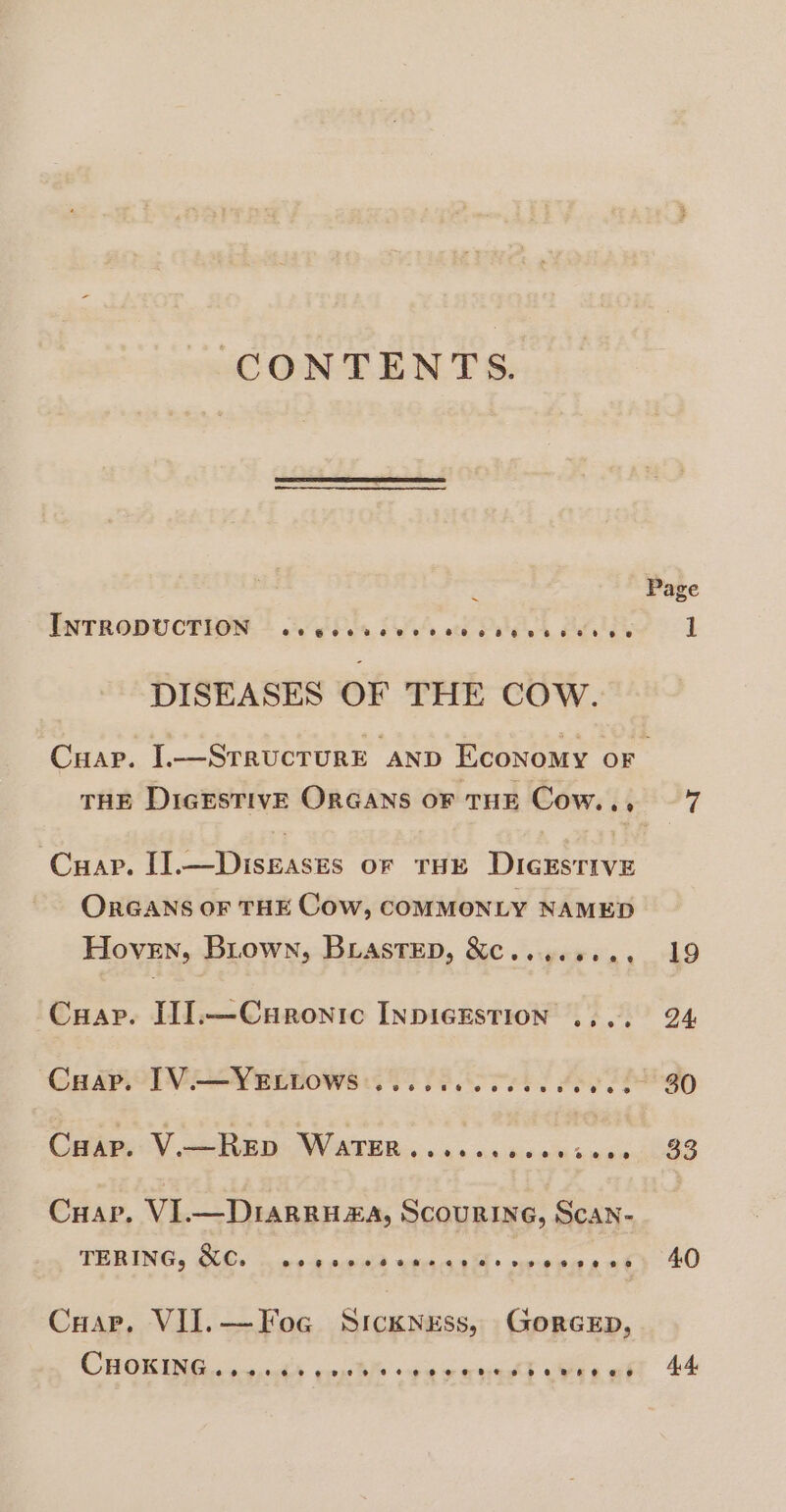 CONTENTS. x INTRODUCTION.» OVER IAG i PES BOL DISEASES OF THE COW. Page Cuap. II eS ienisis OF THE Dicxsrive OrGANS oF THE Cow, COMMONLY NAMED Hoven, Buown, BLAsTED, &amp;C.. 6. ee es Cuap. II].—Curonic INDIGESTION .... CHAP. V.— RED POR PNB. on 4h kia eh Gods Cuap, VI.— Diarra, ScouRING, Scan- TERING, &amp;C. eogteovoetceMm@roeseevoeseestesene CHap. VII.—Foc Sickness, GorceEp, CHORING 6 th conte de eaecd Wii ot 33 40 4.4,