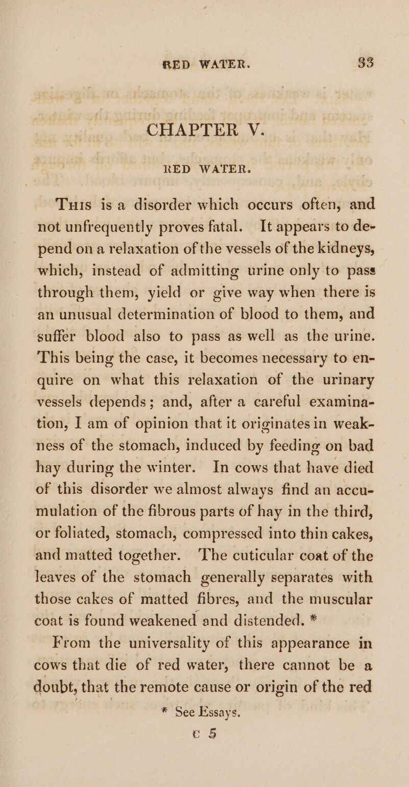 CHAPTER V. RED WATER. Tus is a disorder which occurs often, and not unfrequently proves fatal. It appears to de- pend on a relaxation of the vessels of the kidneys, which, instead of admitting urine only to pass through them, yield or give way when there is an unusual determination of blood to them, and suffer blood also to pass as well as the urine. This being the case, it becomes necessary to en- quire on what this relaxation of the urinary vessels depends; and, after a careful examina- tion, I am of opinion that it originates in weak- ness of the stomach, induced by feeding on bad hay during the winter. In cows that have died of this disorder we almost always find an accu- mulation of the fibrous parts of hay in the third, or foliated, stomach, compressed into thin cakes, and matted together. The cuticular coat of the leaves of the stomach generally separates with those cakes of matted fibres, and the muscular coat is found weakened and distended. * From the universality of this appearance in cows that die of red water, there cannat be a doubt, that the remote cause or origin of the red ’ * See Essays. e 5