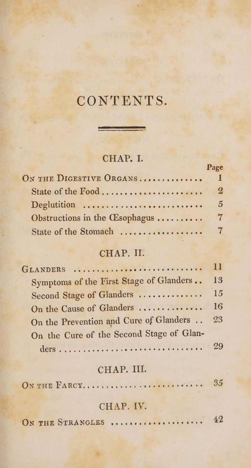 CONTENTS. CHAP. I. Page ON THE DIGESTIVE ORGANS .ceerseseeeeee IL State of the Food........ wits 5:5, ones iano 2 Wee atiti@n) soi aawic . 0. an ow ds inj Sik aya ST § Obstructions in the Gisophagus.......... 7 State of the Stomach ........ Tee a 7 CHAP. IF. GLANDERS © aC magaie Pad 0 he Wahab ae ae Symptoms of the First Stage of Glanders.. 13 Second Stage of Glanders ........+....: ‘15 On the Cause of Glanders ...... 200006. 16 On the Prevention and Cure of Glanders .. 23 On the Cure of the Second Stage of Glan- AED pte eae sail are a eras tea ney ee ieee po a229 CHAP. III. OGGHe FARCY, oe cise. is Ve “si. Se CHAP. IV. Oe eit STRANGLES ... ss. sOvees sete aes 742