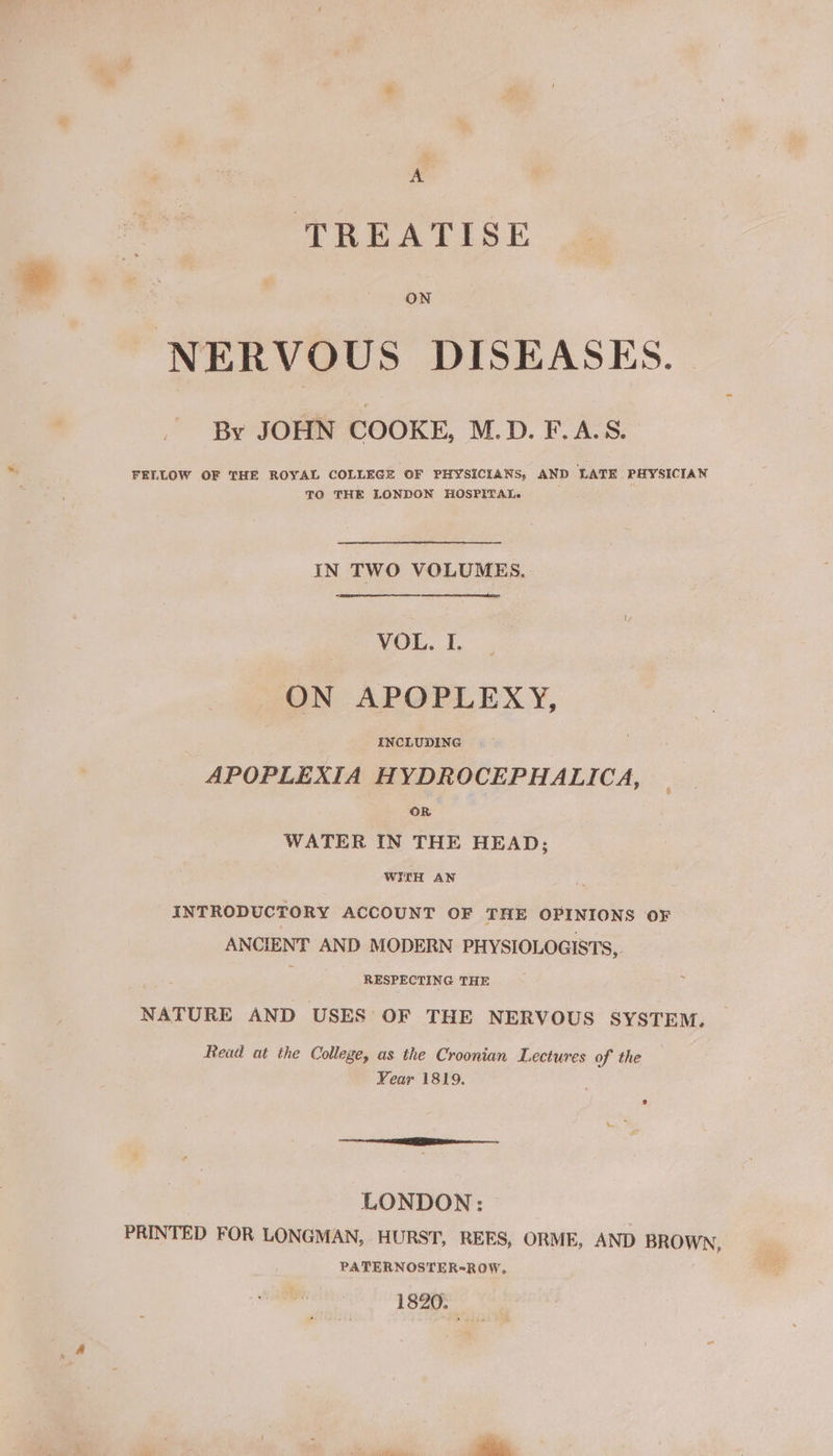F TREATISE ON NERVOUS DISEASES. By JOHN COOKE, M.D. F.A.S. FELLOW OF THE ROYAL COLLEGE OF PHYSICIANS, AND LATE PHYSICIAN TO THE LONDON HOSPITAL. IN TWO VOLUMES. VOL. I. ON APOPLEXY, | INCLUDING APOPLEXIA HYDROCEPHALICA, OR WATER IN THE HEAD; WITH AN INTRODUCTORY ACCOUNT OF THE OPINIONS OF ANCIENT AND MODERN PHYSIOLOGISTS, RESPECTING THE NATURE AND USES OF THE NERVOUS SYSTEM. Read at the College, as the Croonian Lectures of the Year 1819. LONDON: PRINTED FOR LONGMAN, HURST, REES, ORME, AND BROWN, PATERNOSTER-ROW, 1820. '