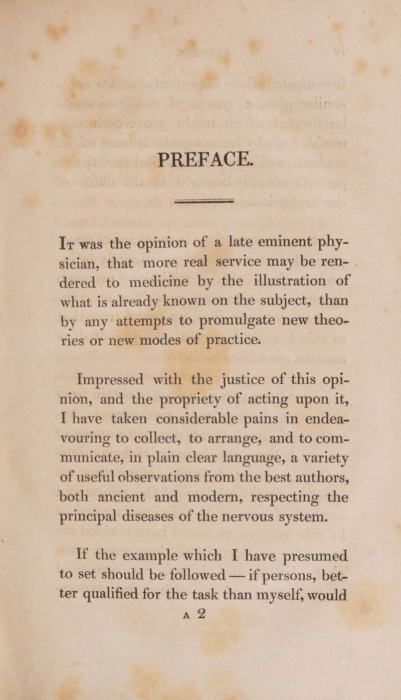 [ gt PREFACE. Ir was the opinion of a late eminent phy- sician, that more real service may be ren- . dered to medicine by the illustration of what is already known on the subject, than by any attempts to promulgate new theo- ries or new modes of practice. Impressed with the justice of this opi- nion, and the propriety of acting upon it, I have taken considerable pains in endea- vouring to collect, to arrange, and to com- municate, in plain clear language, a variety of useful observations from the best authors, both ancient and modern, respecting the principal diseases of the nervous system. If the example which I have presumed to set should be followed — if persons, bet- A@