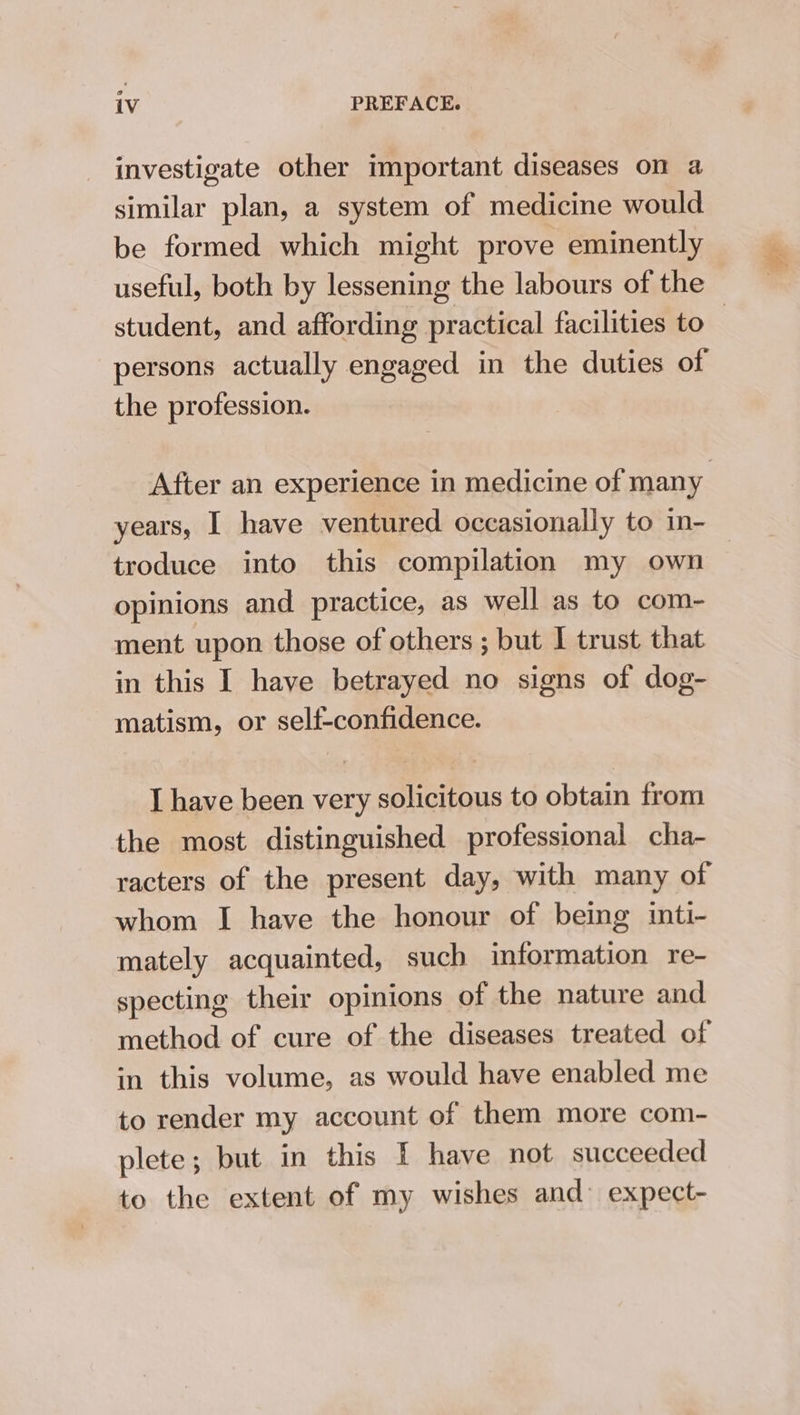 iV PREFACE. investigate other important diseases on a similar plan, a system of medicine would be formed which might prove eminently useful, both by lessening the labours of the persons actually engaged in the duties of the profession. After an experience in medicine of many troduce into this compilation my own opinions and practice, as well as to com- ment upon those of others ; but I trust that in this I have betrayed no signs of dog- matism, or self-confidence. I have been very solicitous to obtain from the most distinguished professional cha- racters of the present day, with many of whom I have the honour of being inti- mately acquainted, such information re- specting their opinions of the nature and method of cure of the diseases treated of in this volume, as would have enabled me to render my account of them more com- plete; but in this I have not succeeded to the extent of my wishes and expect-