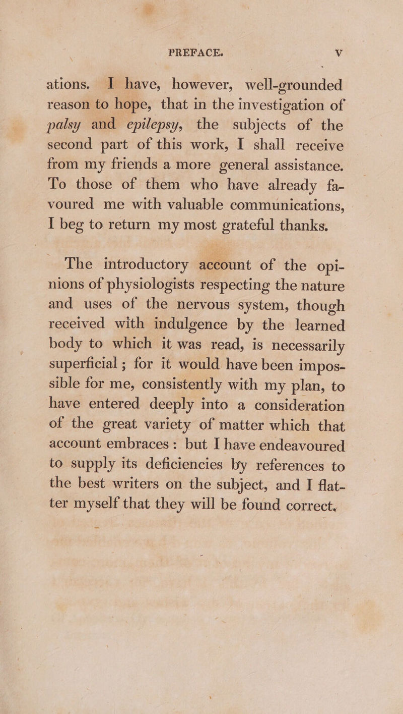 PREFACE. Vv ations. I have, however, well-grounded reason to hope, that in the investigation of palsy and epilepsy, the subjects of the second part of this work, I shall receive from my friends a more general assistance. To those of them who have already fa- voured me with valuable communications, I beg to return my most grateful thanks. The introductory account of the opi- nions of physiologists respecting the nature and uses of the nervous system, though received with indulgence by the learned body to which it was read, is necessarily superficial ; for it would have been impos- sible for me, consistently with my plan, to have entered deeply into a consideration of the great variety of matter which that account embraces: but I have endeavoured to supply its deficiencies by references to the best writers on the subject, and I flat- ter myself that they will be found correct,