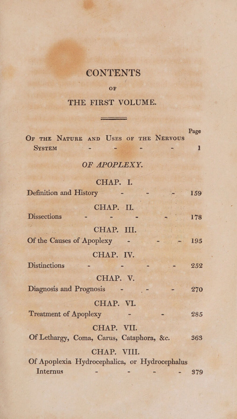 CONTENTS . oa a _ THE FIRST VOLUME. ns Page OF THE Narore AND Uses F THE NERVOUS SYSTEM — ae - - } OF APOPLEXY. CHAP. I. : Definition and History ae = ie ee 150 | CHAP. IL | Dissections es - - ie TTS | CHAP. Hl. ae Of the ro me of Apoplexy - oui 196 ‘Distinctions = - : ee ee abe ie LAD 3 Vi Diagnosis and Prognosis —- l= -~ 270 | GASP, WL iy ee Treatment of Apoplexy - - 285 CHAP. VII. Of Lethargy, Coma, Carus, Cataphora, &amp;c. 363 | CHAP. VIII. Of Apoplexia ncaa amma or Hydrocephalus Internus - - - $79