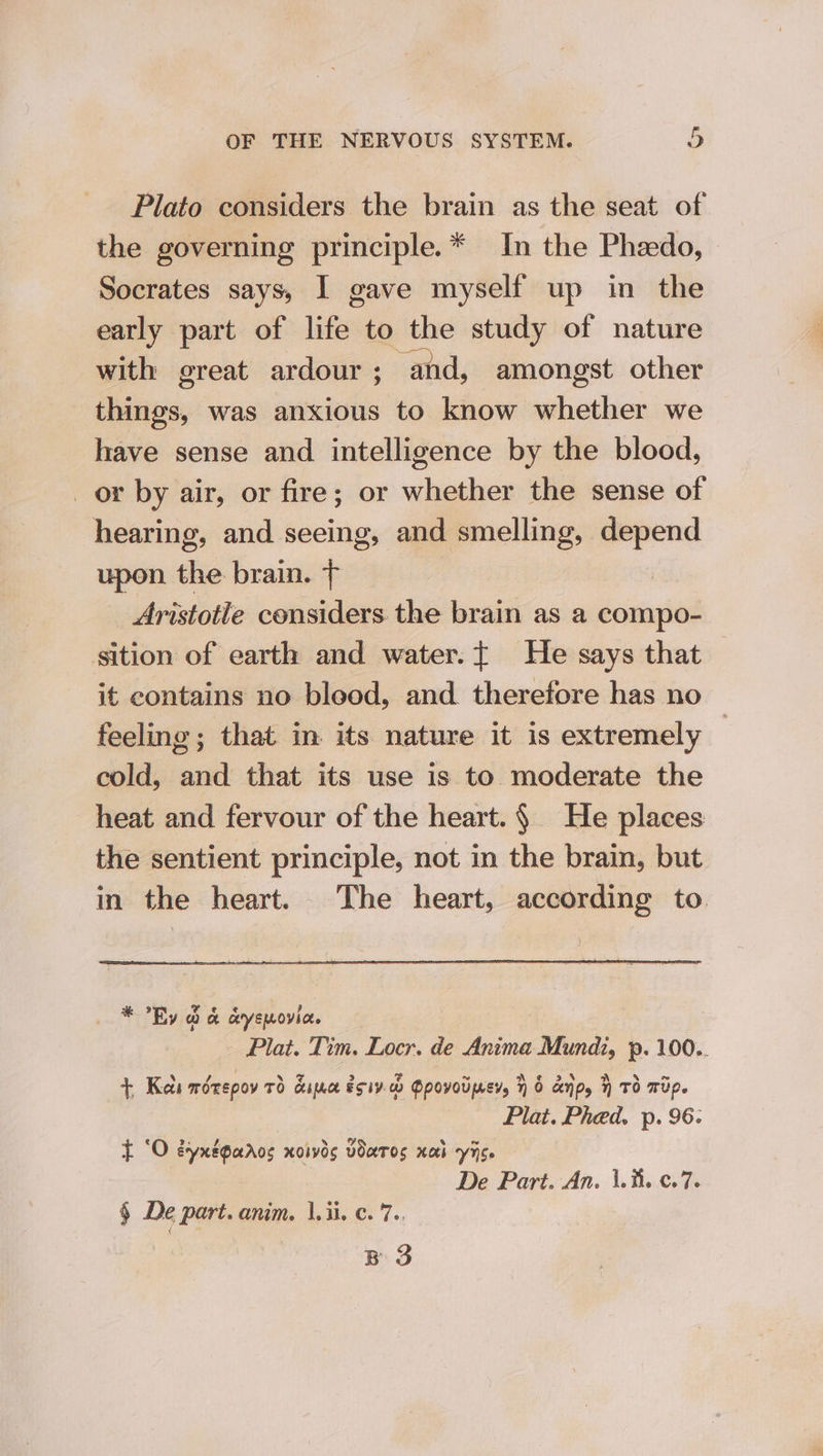 Plato considers the brain as the seat of the governing principle.* In the Phzedo, Socrates says, I gave myself up in the early part of fess to the study of nature with great ardour; and, amongst other things, was senbeiets to know whether we have sense and intelligence by the blood, _ or by air, or fire; or tau the sense of hearing, and seeing, and smelling, depend upon the brain. T Aristotle considers the brain as a compo- sition of earth and water.t He says that — it contains no blood, and. therefore has no feeling; that in its nature it is extremely — cold, and that its use is to moderate the heat and fervour of the heart. § He places the sentient principle, not in the brain, but in the heart. The heart, according to * Ry &amp; &amp; ceyemovia. Plat. Tim. Locr. de Anima Mundi, p. 100.. +, Keli worepov 7d cine esi. Opovovper, 7) 6 dnp, Td wip. Plat. Phed. p. 96. t ‘O eynxégaros xoivds vourTos xa yc. De Part. An. \.i. ¢.7. § De part. anim. |. ii. ¢. 7.. BS