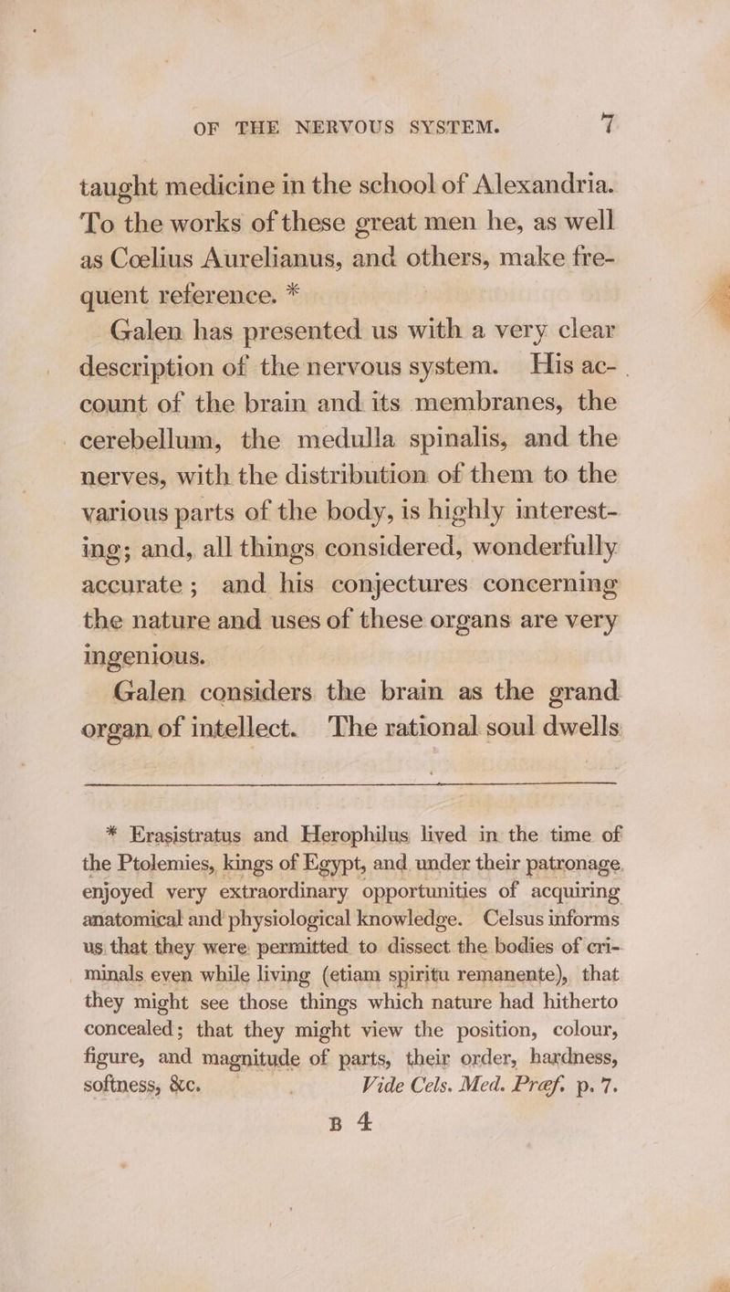 taught medicine in the school of Alexandria. To the works of these great men he, as well as Coelius Aurelianus, and others, make fre- quent reference. * aber Galen has presented us with a very clear count of the brain and its membranes, the cerebellum, the medulla spinalis, and the nerves, with the distribution of them to the various parts of the body, is highly interest- ing; and, all things considered, wonderfully accurate; and his conjectures concerning the nature and uses of these organs are very ingenious. Galen considers the brain as the grand organ of intellect. The rational soul dwells * Erasistratus and Herophilus lived in the time of the Ptolemies, kings of Egypt, and. under their patronage enjoyed very extraordinary opportunities of acquiring anatomical and physiological knowledge. Celsus informs us that they were: permitted to ee the bodies of cri-. _minals eyen while living (etiam spiritu remanente), that they might see those things which nature had hitherto concealed; that they might view the position, colour, figure, aid magnitude of parts, their order, hardness, softness, &amp;c. | Vide Cels. Med. Pref. p. 7. B 4 rors a ae