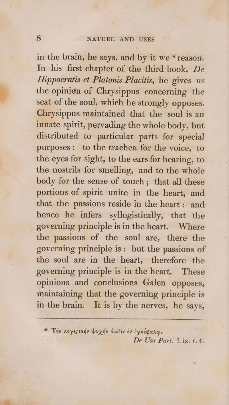 in the brain, he says, and by it we * reason. In his first chapter of the third book, De Ehppocratis et Platonis Placitis, he gives us the opinion of Chrysippus concerning the seat of the soul, which he strongly opposes. Chrysippus maintained that the soul is an innate spirit, pervading the whole body, but distributed to particular parts for special purposes: to the trachea for the voice, to the eyes for sight, to the ears for hearing, to the nostrils for smelling, and to the whole body for the sense of touch; that all these portions of spirit unite in the heart, and that the passions reside in the heart: and hence he infers syllogistically, that the governing principle is in the heart. Where the passions of the soul are, there the governing principle is: but the passions of the soul are in the heart, therefore the governing principle is in the heart. These opinions and conclusions Galen opposes, maintaining that the governing principle is in the brain. It is by the nerves, he says, * Ty aoyisiany buxyy dixisy ev eyxegaarw. De Usu Part. \. ix, ¢. 4.