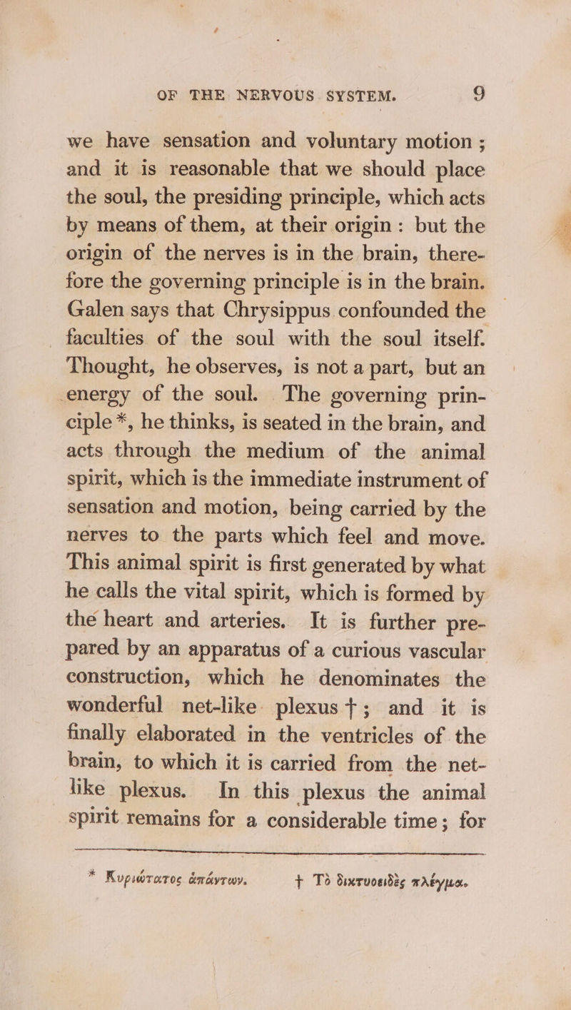 we have sensation and voluntary motion ; and it is reasonable that we should place the soul, the presiding principle, which acts by means of them, at their origin: but the origin of the nerves is in the brain, there- fore the governing principle is in the brain. Galen says that Chrysippus confounded the - faculties of the soul with the soul itself. Thought, he observes, is not a part, but an energy of the soul. The governing prin- ciple *, he thinks, is seated in the brain, and acts through the medium of the animal spirit, which is the immediate instrument of sensation and motion, being carried by the nerves to the parts which feel and move. This animal spirit is first generated by what he calls the vital spirit, which is formed by the heart and arteries. It is further pre- pared by an apparatus of a curious vascular construction, which he denominates the wonderful net-like plexus}; and it is finally elaborated in the ventricles of the brain, to which it is carried from the net- like plexus. In this plexus the animal spirit remains for a considerable time; for * Kupwwraros amavrwy. + To Simrvcedes Adype.