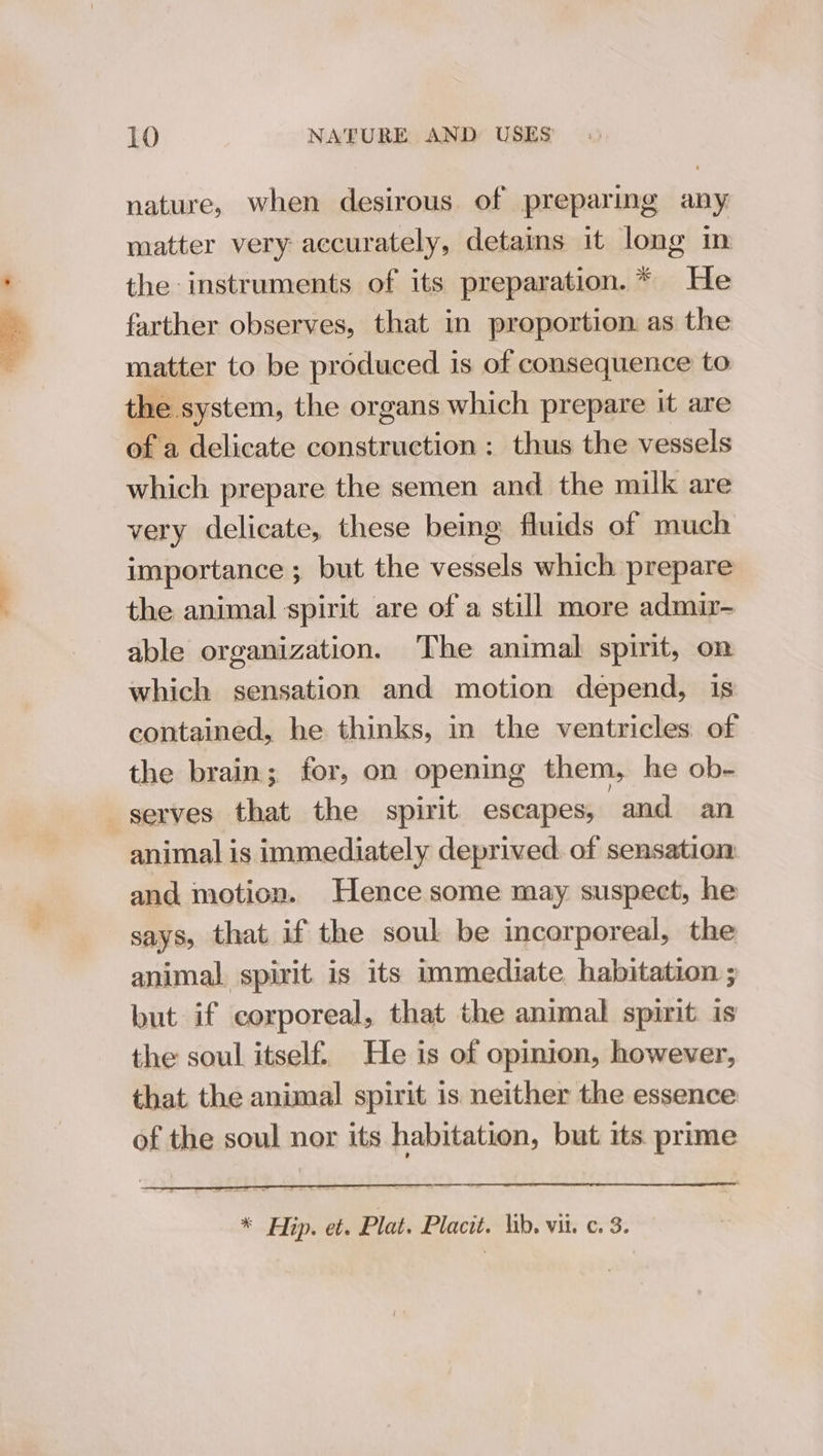nature, when desirous of preparing any: matter very accurately, detains it long in the instruments of its preparation. * He farther observes, that in proportion. as the matter to be produced is of consequence to the system, the organs which prepare it are of a delicate construction : thus the vessels which prepare the semen and the milk are very delicate, these being fluids of much importance ; but the vessels which prepare the animal spirit are of a still more admir- able organization. The animal spirit, on which sensation and motion depend, is contained, he thinks, in the ventricles of the brain; for, on opening them, he ob- _gerves that the spirit escapes, and an animal is immediately deprived. of sensation and motion. Hence some may suspect, he says, that if the soul be incorporeal, the animal spirit is its immediate habitation ; but if corporeal, that the animal spirit is the soul itself. He is of opinion, however, that the animal spirit is neither the essence of the soul nor its habitation, but its prime * Hip. et. Plat. Placit. lib. vii. c. 3.