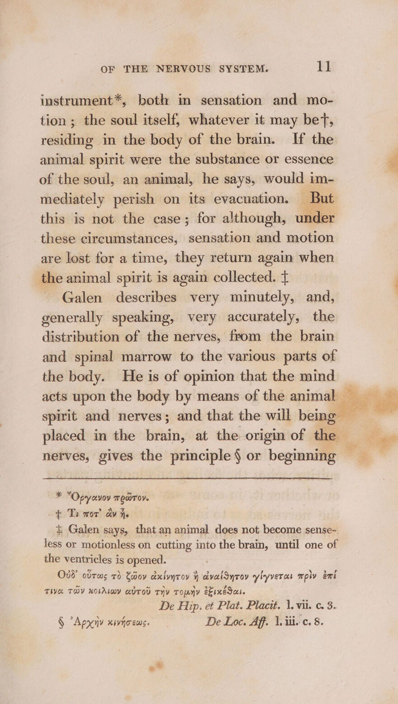 instrument*, both im sensation and mo- tion ; the soul itself, whatever it may bet, residing in the body of the brain. If the animal spirit were the substance or essence of the soul, an animal, he says, would im- these circumstances, eee and motion are lost for a time, they return again when the animal spirit is again collected. £ generally speaking, very accurately, the distribution of the nerves, from the brain and spinal marrow to the various parts of the body. He is of opinion that the mind placed in the brain, at the origin of * Opyavov mero. + To wor’ ay he &amp; Galen says, that.an animal does not become sense- less or motionless on cutting into the brain, until one of the ventricles is opened. Oud ovrws 7d Chiov axlyyroy } aivalSyrov ylyveras mply emt TIVE TOY KOLALwY aUTOD THY TONY ekineSa. § “Apyny xiyoews. De Loc. Aff. \.iii.c. 8 ae