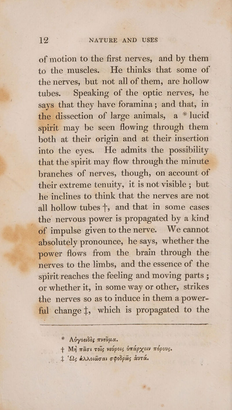 of motion to the first nerves, and by them to the muscles. He thinks that some of | the nerves, but not all of them, are hollow ey tubes. Speaking of the optic nerves, he ail says that they have foramina; and that, in the dissection of large animals, a * lucid spirit may be seen flowing through them both at their origin and at their insertion into the eyes. He admits the possibility a that the spirit may flow through the minute - branches of nerves, though, on account of their extreme tenuity, it is not visible ; but he inclines to think that the nerves are not all hollow tubes}, and that in some cases _ the nervous power is propagated by a kind ee oa aot impulse given to the nerve. We cannot = ieee pronounce, he says, whether the power flows from the brain through the ‘nerves to the limbs, and the essence of the spirit reaches the feeling and moving parts ; or whether it, in some way or other, strikes the nerves so as to induce in them a power- ful change +, which is propagated to the a * Adyoudég mvetpc. + My waos roi vevpors Omapyelv mopous. t ‘Qs krrosdioas oPodpas Auta