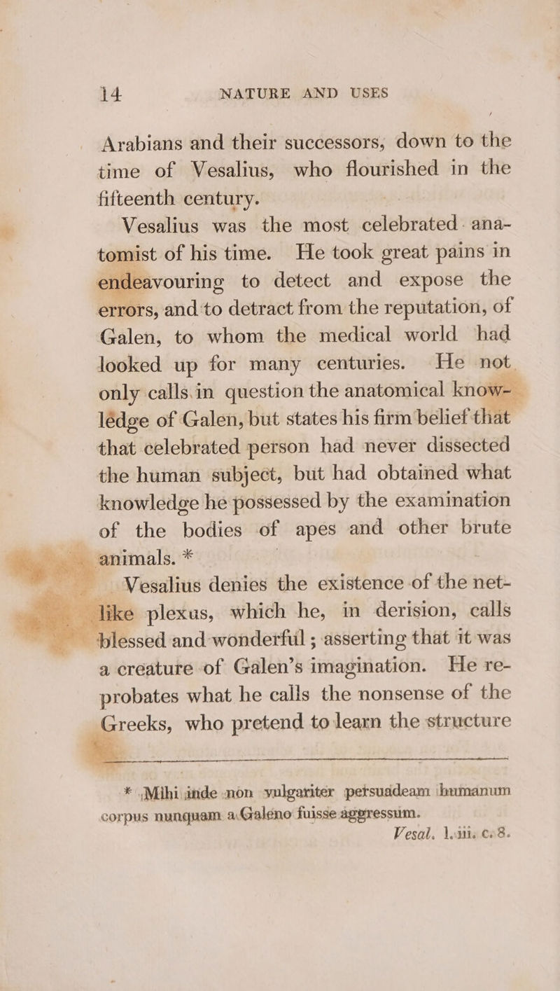 Arabians and their successors, down to the time of Vesalius, who flourished in the fifteenth century. Vesalius was the most ralbeenea: ana- touest of his time. He took great pains in an deavouring to detect and expose the errs; and ‘to detract from the reputation, of Galen, to whom the medical world had looked up for many centuries. He not. only calls.in question the anatomical know-- lédge of Galen, but states his firm belief that that celebrated person had never dissected the human subject, but had obtained what knowledge he possessed by the examination of the bodies of apes and other brute Pil hs animals. * : ~__-Vesalius denies the existence of the net- eae Tike plexus, which he, in derision, calls : Blessed and: wonderful ; asserting that it was a creature of Galen’s imagination. He re- probates what he calls the nonsense of the Greeks, who pretend to learn the structure * Mihi inde non vulgariter persuddeam ‘humanum corpus nunquam. aGaleno fuisse agpressum. Vesal. eit C. 8.