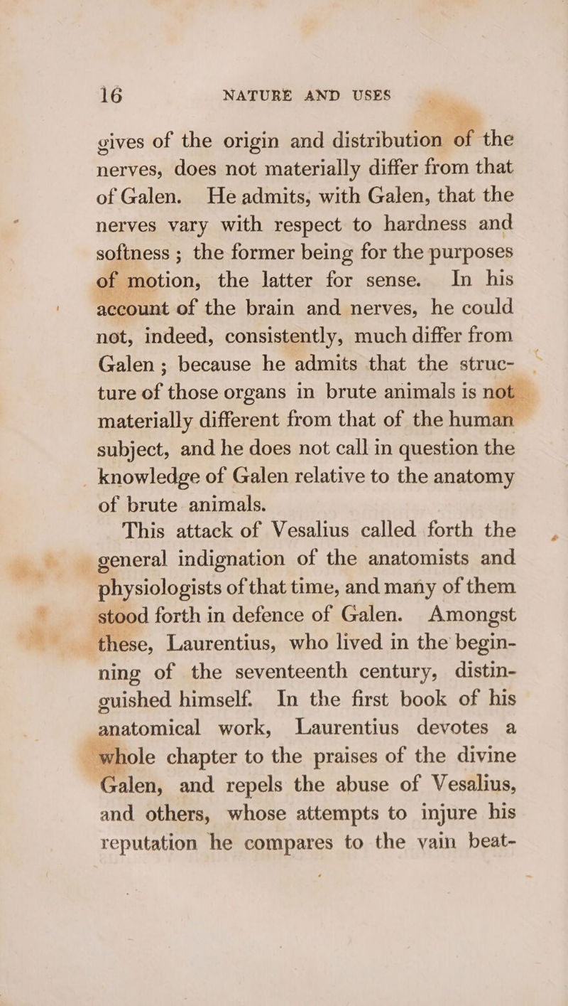_ gives of the origin and distribution of the nerves, does not materially differ from that of Galen. He admits, with Galen, that the nerves vary with respect to hardness and softness ; the former being for the purposes of ‘motion, the latter for sense. In his account of the brain and nerves, he could not, indeed, consistently, much differ from Galen ; because he admits that the struc- ture of those organs in brute animals is not — materially different from that of the human subject, and he does not call in question the _ knowledge of Galen relative to the anatomy of brute animals. This attack of Vesalius called forth the general indignation of the anatomists and physiologists of that time, and many of them stood forth in defence of Galen. Amongst these, Laurentius, who lived in the begin- ning of the seventeenth century, distin- guished himself. In the first book of his anatomical work, Laurentius devotes a whole chapter to the praises of the divine Walon, and repels the abuse of Vesalius, and others, whose attempts to injure his reputation he compares to the vain beat-