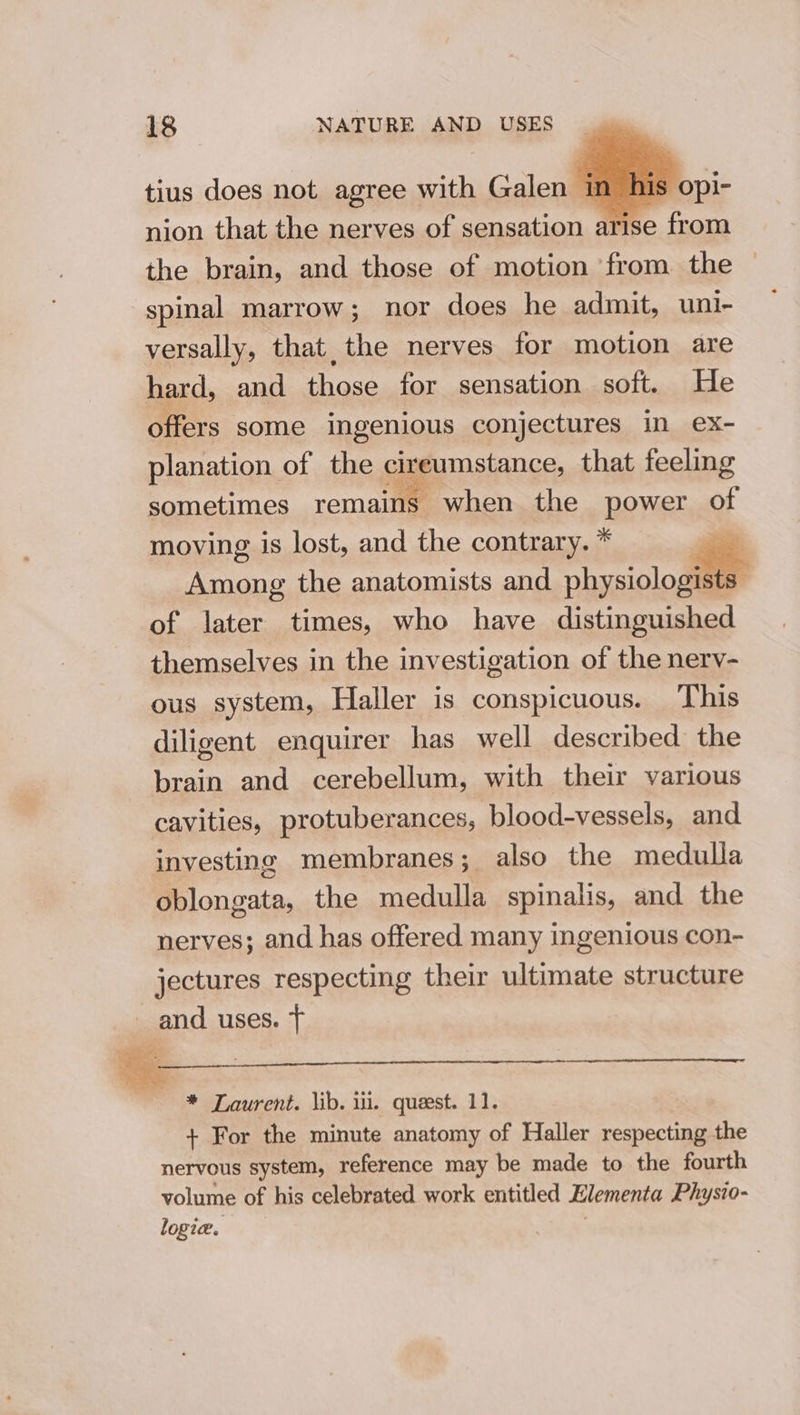 tius does not agree with Galen im his’ nion that the nerves of sensation a Re from the brain, and those of motion from the spinal marrow; nor does he admit, uni- versally, that, the nerves for motion are hard, and those for sensation soft. He offers some ingenious conjectures in ex- planation of the cireustance, that feeling sometimes remains when the OPER of moving is lost, and the contrary. * aap Among the anatomists and physiologist ‘Ss of later times, who have distinguished themselves in the investigation of the nerv- ous system, Haller is conspicuous. This diligent enquirer has well described the brain and cerebellum, with their various cavities, protuberances, blood-vessels, and investing membranes; also the medulla oblongata, the medulla spinalis, and the nerves; and has offered many ingenious con- jectures respecting their ultimate structure _ and uses. T * Laurent. lib. iii. quest. 11. + For the minute anatomy of Haller respecting the nervous system, reference may be made to the fourth volume of his celebrated work entitled Elementa Physio- logie.