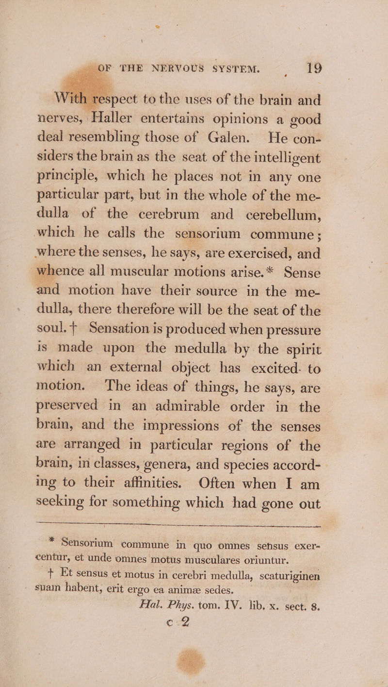 | pect to the uses of the brain and nerves, Haller entertains opinions a good deal resembling those of Galen. He con- siders the brain as the seat of the intelligent principle, which he places not in any one particular part, but in the whole of the me- dulla of the cerebrum and cerebellum, which he calls the sensorium commune; where the senses, he says, are exercised, and whence all muscular motions arise.* Sense and motion have their source in the me- dulla, there therefore will be the seat of the soul, + Sensation is produced when pressure is made upon the medulla by the spirit which an external object has excited. to motion. The ideas of things, he says, are preserved in an admirable order in the brain, and the impressions of the senses are arranged in particular regions of the brain, in classes, genera, and species accord- ing to their affinities. Often when I am seeking for something which had gone out ( * Sensorium commune in quo omnes sefsus exer- centur, et unde omnes motus musculares oriuntur. + Et sensus et motus in cerebri medulla, scaturiginen - suam habent, erit ergo ea anime sedes. Fal. Phys. tom. IV. lib, x. sect. 8. Cle