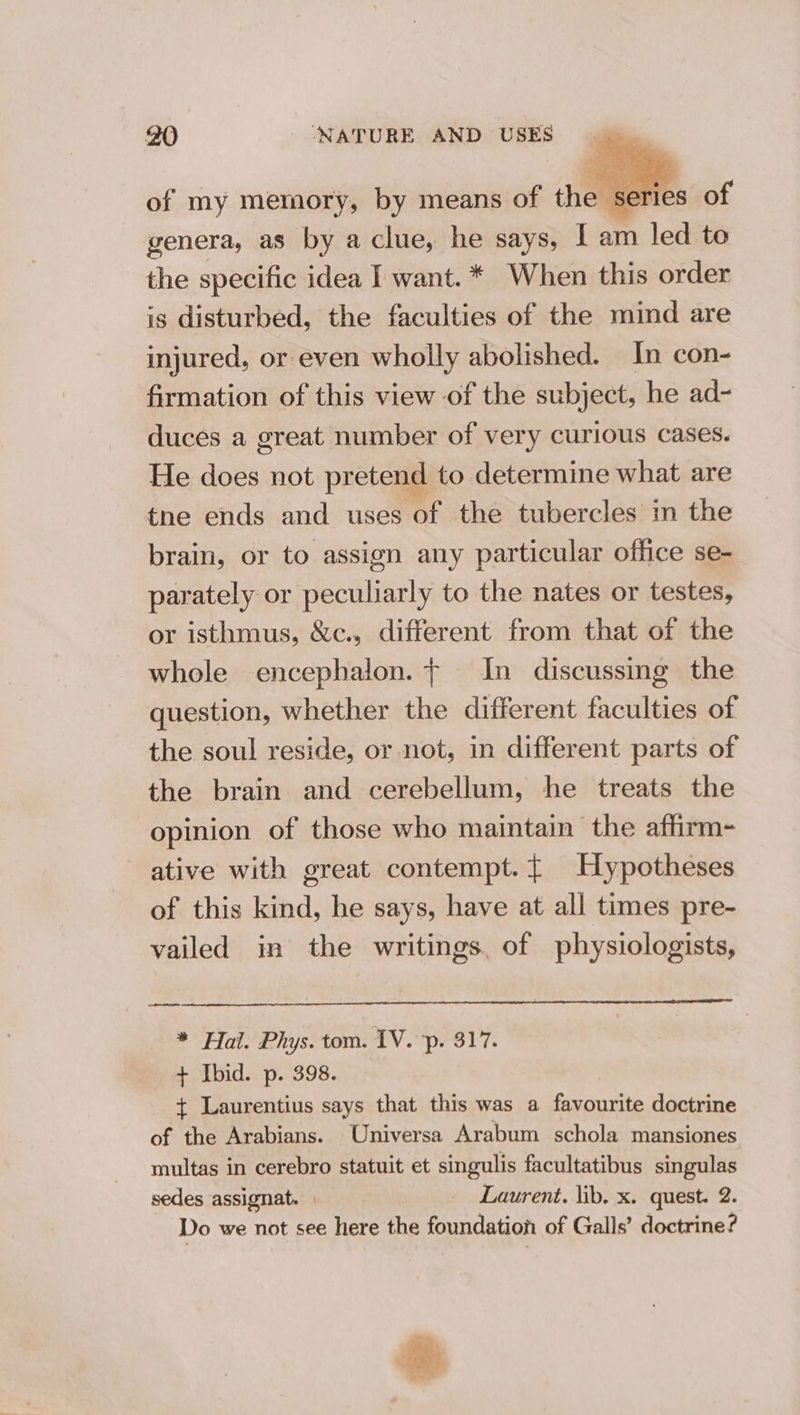 of my memory, by means of ‘hea Tl genera, as by a clue, he says, 1 am 1 led to the specific idea I want. * When this order is disturbed, the faculties of the mind are injured, or even wholly abolished. In con- firmation of this view of the subject, he ad- duces a great number of very curious cases. He does not pretend to determine what are tne ends and uses of the tubercles in the brain, or to assign any particular office se- parately or peculiarly to the nates or testes, or isthmus, &amp;c., different from that of the whole encephaion. + In discussing the question, whether the different faculties of the soul reside, or not, in different parts of the brain and cerebellum, he treats the opinion of those who maintain the affirm- ative with great contempt. { Hypotheses of this kind, he says, have at all times pre- vailed in the writings. of physiologists, ee * Hal. Phys. tom. IV. p. 317. + Ibid. p. 398. + Laurentius says that this was a SS doctrine of the Arabians. Universa Arabum schola mansiones multas in cerebro statuit et singulis facultatibus singulas sedes assignat. | _ Laurent. lib. x. quest. 2. Do we not see here the foundation of Galls’ doctrine?